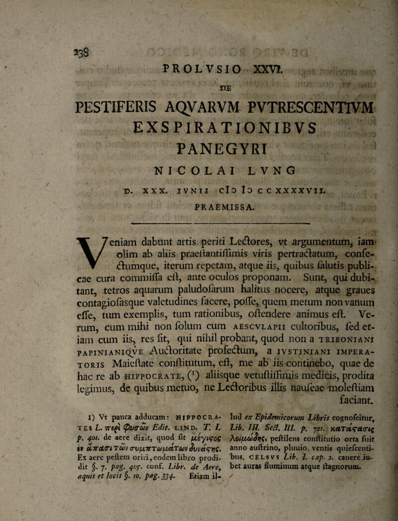 PROLVSIO XXVI. « TTE  ' ' PESTIFERIS AQVARVM PVTRESCENTIVM EXSPIRATIONIBVS PANEGYRI K I C O L A I L V N G /• D. XXX. ivNii cId Io C C XXXXVII. X PRAEMISSA. Veniam dabunt artis periti Lectores, vt argumentum, lam* olim ab aliis praeftantiffimis viris pertradlatum, confe- ^(ftumque, iterum repetam, atque iis, quibus lalutis publi¬ cae cura commiffa cl1:, ante oculos proponam. Sunt, qui dubi^ tant, tetros aquarum paludofarum halitus nocere, atque graues contagiofasque valetudines facere, poffe, quem metum non vanum effe, tum exemplis, tum rationibus^ oftendere animus eft. Ve¬ rum, cum mihi noniblum cum aescvlapii cultoribus, fed et¬ iam cum iis, res fit, qui nihil probant, quod non a Triboniani PAPiNiANiQVE Audloritate profedlum, a ivstiniani impera¬ toris Maieftate confiitutum, efl, me ab iis continebo, quae de hac re ab Hippocrate, (^) aliisque vetuftiffiniis medicis, prodita legimus, dc quibus metuo, ne Leffloribus iUis nauieae mioleftiani faciant I) Vt pauca adducam; hippocra- Iiid ex Epidemicorum cognofcitur, TEs L. (pva-Mv Edit, Li:ND. T. l, Lik IH. SeS, III. p, 727. p, 401. de aere dixit, quod fit fjLsyt^^oC peftilens coiifiitiitio orta fuit kv oiTTotTiTav (rvjULTTTccfJjetTmivvaf^f}^, anno auftrino, pluuio, venti« quiefcenti- Ex aere peftem orid, eodem libro prodi- celsvs Lib. I. cap. 2. canere ju- dit §. 7. pag, 40f. conf. Libr. de Aere, bet auras fluminum atque ilagnorum. oquis et locis §. /0, pag. 3^4. Etiam il- z'
