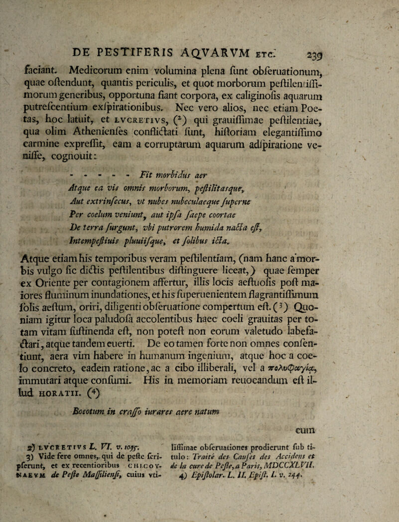 faciant, Medicorum enim volumina plena funt obferuationum, quae oftendunt, quantis periculis, et quot morborum peftilentiffi- morum generibus, opportuna fiant corpora, ex caliginolis aquarum putrefcentium exfpirationibus. Nec vero alios, nec etiam Poe¬ tas, hoc latuity et lvcretivs, (^) qui grauiffimae peflilcndae, qua olim Athenienfes conflicflati fiint, hiftoriam elegantiffimo carmine expreffit, eam a corruptarum aquarum adipiratione ve- niiTe, cognouit: - . - ■ « jp/f morhiduf aer Atque ea vis omnis morborum^ peftiUtasque^y ' Aut extrinfecus^ vt nubes nubeculae que /upernc Per coelum veniunt^ aut ipfa faepe coortae De terra furgunt, vbi putrorem humida naHa efiy Intempeftiuis pluuiifquey et falibus i5ia,. Atque etiam his temporibus veram pcftilentfam, (nam hanc a‘mor- bis vulgo lic didtis peftilentibus diftinguere liceat,) quae femper ex Oriente per contagionem affertur, illis locis aeftuofis poft ma^ iores fluminum inundationes, et his fuperuenientem flagrantiflimum fblis aeflum, oriri, diligentiobleruatione compertum eft. (3) Quo¬ niam igitur loca paludbfa accolentibus haec coeli grauitas per to¬ tam vitam fuftinenda efl:, non potefl: non eorum valetudo labefa^ (flari, atqiie tandem euerti. De eo tamen forte non omnes confen- tiunt, aera vim habere in humanum ingenium, atque hoc a coe¬ lo concreto, eadem ratione, ac a cibo illiberali, vel a wflAoCpay/f, immutari atque confiimi. His in memoriam reuocandum eft il- liudL HORATII. (4) Boeotum in crajffo rurares aere natum t cum 2) LVCRETIVS L, VT, v.ioff, ' liflimac obferiiationes prodierunt fub tU 5) Vide fere omnes,, qui de pefte feri- tulo: Traite des Caufes des Accidens et pferunt, ct ex recentioribus c h i.c o Y- de la cure de Pejle^a Paris, MDCCXL VIL NA£VM de pe fle M.aU%lienfiy culus vti- 4} Epifiolar» L, IL Epiji* L v.