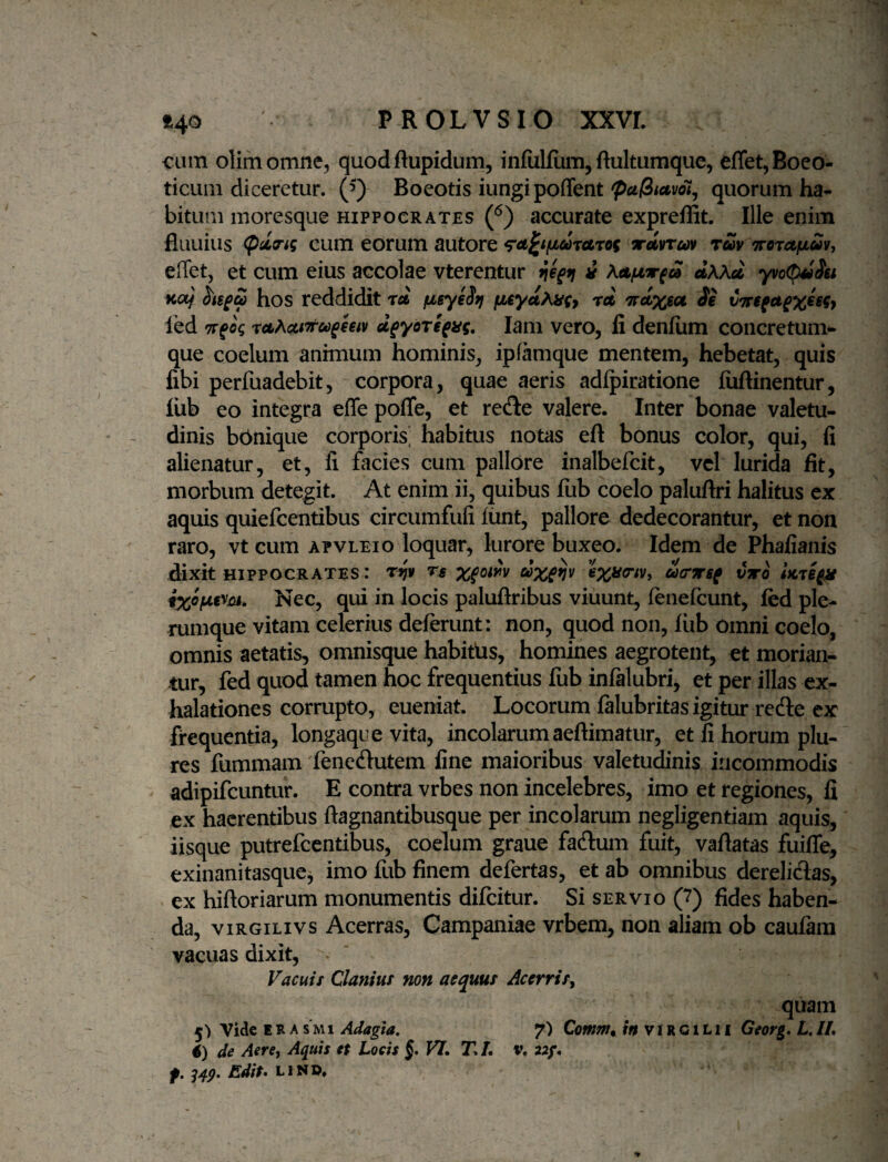 cum olimomne, quod ftupidum, infulfum,ftultumque, effet, Boeo¬ ticum diceretur. 0 Boeotis iungi poffent quorum ha¬ bitum moresque Hippocrates 0 accurate expreflit. Ille enim fluuius cum eorum autore ^a^ifji,drUTOf iranm rm TreTctiJLSv, effet, et cum eius accolae vterentur i aXXti yvoC^Su Ko/ S't6^S hos reddidit rd fjLsyeSfj rei rrdxioi ie led TT^og reiActtTru^eetv u^yoTi^ag. lam vero, li denfiim concretum^ que coelum anhnum hominis, ipfamque mentem, hebetat, quis libi perfuadebit, corpora, quae aeris adlpiratione liiftinentur, liib eo integra effe pofle, et re^te valere. Inter bonae valetu¬ dinis bbnique corporis] habitus notas eft bonus color, qui, fi alienatur, et, li facies cum pallore inalbefcit, vel lurida fit, morbum detegit. At enim ii, quibus fiib coelo paluftri halitus ex aquis quiefeentibus circumfufi liint, pallore dedecorantur, et non raro, vt cum apvleio loquar, lurore buxeo. Idem de Phafianis dixit HIPPOCRATES.* Ts x^oiiv dxevv exy<nv, aer^sf vto ixofJiBym, Nec, qui in locis paluftribus viuunt, lenelcunt, fed ple¬ rumque vitam celerius delerunt: non, quod non, liib Omni coelo, omnis aetatis, omnisque habittis, homines aegrotent, et morian¬ tur, fed quod tamen hoc frequentius fub infalubri, et per illas ex¬ halationes corrupto, eueniat. Locorum lalubritas igitur rede ex frequentia, longaque vita, incolarum aeftimatur, et fi horum plu- res fummam 'fenedutem fine maioribus valetudinis incommodis adipifeuntur. E contra vrbes non incelebres, imo et regiones, fi ex haerentibus ftagnantibusque per incolarum negligentiam aquis, iisque putrefeentibus, coelum graue fadum fuit, vallatas fuifle, exinanitasque, imo fub finem defertas, et ab omnibus derelidas, ex hilloriarum monumentis difeitur. Si servio (7) fides haben¬ da, viRGiLivs Acerras, Campaniae vrbem, non aliam ob caulam vacuas dixit, * ‘ Vacuis Clanius non aequus Acerris^ quam 5) Vide ERA s M1 Adagia, 7) Comm^ m v i R c i l 11 Georg, L, IL 6) de Aere, Aquis et Locis §, VI, T, L v, 22/. f, S4P. Edit-