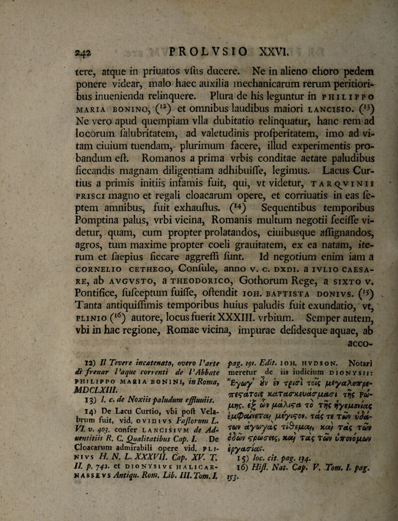 tere, atque in priuatos vfiis ducere. Ne in alieno choro pedem ponere videar, malo haec auxilia mechanicarum rerum peritiori- bus inuenienda relinquere. Plura de his leguntur in philippo MARIA BONiNO,'C^) ct omuibus laudibus maiori lancisio. Ne vero apud quempiam vlla dubitatio relinquatur, hanc rem ad locorum falubritatem, ad valetudinis prolperitatem, imo ad vi¬ tam ciuium tuendam, plurimum facere, illud experimentis pro¬ bandum eft. Romanos a prima vrbis conditae aetate paludibus ficcandis magnam diligentiam adhibuifle, legimus. Lacus Cur¬ tius a primis initiis infamis fuit, qui, vt videtur, t a r q^v inii prisci magno et regali cloacarum opere, et corriuatis in eas Ic- ptem amnibus, fuit exhauftus. Sequentibus temporibus Pomptina palus, vrbi vicina, Romanis multum negotii feciffe vi¬ detur, quam, cum propter prolatandos, ciuibusque aflignandos, agros, tum maxime propter coeli grauitatem, ex ea natam, ite¬ rum et iaepius ficcare aggrelB fiint. Id negotium enim iam a CORNELIO CETHEGO, Conflile, anno v. c. dxdi. a ivlio Caesa¬ re, ab AVGVSTO, a THEODORICO, Gothoruui Rege, ^a sixto v. Pontifice, liifceptum fuifie, oftendit ioh. baptista donivs. Tanta antiquiffimis temporibus huius paludis fuit exundatio, vt, PLINIO autore, locus fuerit XXXIII. vrbium. Semper autem, vbi in hac regione, Romae vicina, impurae defidesque aquae, ab acco- 13) II Tevere incatenato, overo Varte df fvenar Vaque cor venti de V Abbate PHILIPPO MARIA BGNINI, WRowa, MDCLXIIL 13) l. f. de Noxiis paludum effuuiis, I4> De Lacu Curtio, vbi poft Vela¬ brum fuit, vid. o V1D1V s Fajiorum L, VI. V. 40^. confer lanci^ivm de Ad-- uentitiis R, C. Qualitatibus Cap. L De Cloacarum admirabili opere vid. pli¬ ni vs //. iV. L.XXXVIL Cap, XV, T, II, p. J42, et DIONYSIVS HALICAR¬ NASSE V s Antiqu, Rom, Lib, IIL Tom. I. pag, ipi. Edit, IOH, H V D s o N. Notari meretur ^de iis indicium dionysii: ^‘Eycoy dv 6V rpio-i ToTg jnfya^oTrpe^ 7re^ciT0i?^)cuTu<rKevaarfj(.et<n t5c Pw* To ^yefjLovUg kfjL<Pcunrotf fJieyi<^o¥, Tug re r»v vSd- ruv dycoyag rl&sfjLaiy Kotj rdg rm ^pci(retgi KGSj Toig ruv Cirovipiuv ipycttriois, 15) loc. cit. pag, 1^4, 16) Bift, Nat, Cap, V, Tom, L pag.