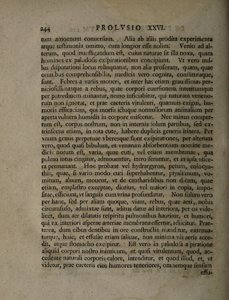 tum amoenum conuerfum. Alia ab aliis prodita experimenta atque teftimonia omitto, cum longior effc nolim. Venio ad al¬ terum, quod inueftigandum eft, cuius naturae fit illa noxa, quam homines ex paludofis exipirationibiis concipiunt. Vt vero nul¬ lus difputationi locus relinquatur, non alia proferam, quam, quae omn.bus comprehenfibdia, medicis vero cognita, conflitutaque, funt. Febres a variis moueri, et inter has etiam grauiifimas per- niciofiirimasque a rebus, quae corpori euerfionem interitumque per putredinem minantur, nemo inficiabitur, qui naturam veneno¬ rum non ignorat, et prae caeteris virulenti, quamuis exigui, hu¬ moris efficaciam, qui morfu idluque nonnullorum animalium per aperta vulnera humidis in corpore mifcetur. Nec minus comper¬ tum efl, corpus nofirum, non in internis fblum partibus, led ex- trinfecLis etiam, in tota cute, habere duplicis generis itinera. Per vnum genus perpetuae vberesque fiunt exfpirationes, per alterum vero, quod quafi bibulum, et venarum abforbentium nomine me¬ dicis notum eft, varia, quae cuti, vel etiam membranae , qua pulmo intus cingitur, admouentur, intro feruntur, et in^ipfa vifee- ra permanant. Hoc probant vel hydrargyron, petum, colocyn¬ this, quae, fi vario modo cuti fuperbabentur, ptyaliimum, vo¬ mitum, aluum, mouent, vt de cantharidibus non dicam, quae etiam, emplaftro exceptae, diutius, vel maiori in copia, impo¬ litae, efficiunt, vt (anguis cum vrina profundatur. Non fblum vero per hanc, ftd per aliam quoque, viam, rebus, quae aeri,, nobis circumfufo, admixtae funt, aditus datur ad interiora, per os vide¬ licet, dum aer dilatatis refpiritu pulmonibus hauritur, et humori, qui ex interiori afperae arteriae membrana effertur, adiicitur. Prae¬ terea, dum cibus dentibus in ore confirudis manditur, extenua- turque, huic, et effulae etiam faliuae, non minima vis aeris acce¬ dit, atque ftomacho excipitur. ' Eft vero in paludosa a piratione aliquid corpori noftro inimicum, et quafi virulentum, quod, ac¬ cedente naturali corporis calore, intenditur, et quod illud, et, vt videtur, prae caeteris eius humores teneriores, oninemque fenfum effu-