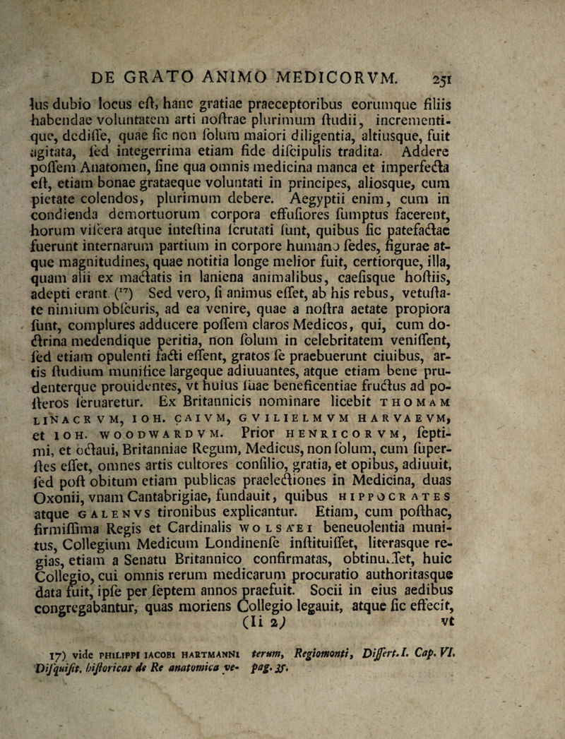 Ius dubio locus eft) hanc gratiae praeceptoribus eorumque filiis habendae voluntatem arti noftrae plurimum ftudii, incrementi- .que, dediffe, quae lic non folum maiori diligentia, altiusque, fuit agitata, fed integerrima etiam fide difcipulis tradita. Addere poffem Anatomen, fine qua omnis medicina manca et imperfeda eft, etiam bonae grataeque voluntati in principes, aliosque, cum pietate colendos, plurimum debere. Aegyptii enim, cum in condienda demortuorum corpora effufiores fumptus facerent, horum viicera atque inteftina Icrutati iunt, quibus fic patefadac fuerunt internarum partium in corpore humana fedes, figurae at¬ que magnitudines, quae notitia longe melior fuit, certiorque, illa, quam alii ex madatis in laniena animalibus, caefisque hoftiis, adepti erant, Sed vero, fi animus effet, ab his rebus, vetufia- te nimium obfcuris, ad ea venire, quae a noftra aetate propiora funt, complures adducere poffem claros Medicos, qui, cum do- dlrina medendique peritia, non folum in celebritatem veniffent, fed etiam opulenti fadi effent, gratos fe praebuerunt ciuibus, ar¬ tis Rudium munifice largeque adiuuantes, atque etiam bene pru- denterque prouidentes, vt huius Iliae beneficentiae fructus ad po- fferos leruaretur. Ex Britannicis nominare licebit t h o m a m linacrvm, ioh. caivm, gvilielmvm harvaevm, et lOH. wooDWARDVM. Prior henricorvm, fepti- mi, et odtaui, Britanniae Regum, Medicus, non folum, cum fuper- ftes effet, omnes artis cultores confilio, gratia, et opibus, adiuuit, fed poft obitum etiam publicas praelectiones in Medicina, duas Oxonii, vnam Cantabrigiae, fundauit, quibus Hippocrates atque galenvs tironibus explicantur. Etiam, cum pofthac, firmiffima Regis et Cardinalis wolsa’ei beneuolentia muni¬ tus, Collegium Medicum Londinenfe inftituiffet, literasque re¬ gias, etiam a Senatu Britannico confirmatas, obtinuiffet, huic Collegio, cui omnis rerum medicarum procuratio authoritasque data fuit, ipfe per feptem annos praefuit. Socii in eius aedibus congregabantur, quas moriens Collegio legauit, atque fic effecit, (Ii %) vt 17) vide PHILIPPI lACOBi HARTMANNi termty Regiomontif Di£ert»L Cap, VL Difquijit, bijioricas di Re anatomica ye» pag, gf.