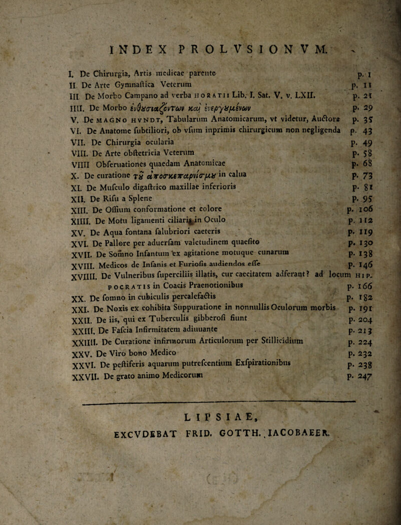 INDEX PROLVSIONVM. I, De Chirurgia, Artis medicae parente p, i II. De Arte Gymnaftica Veterum p. 11 III De Morbo Campano ad verba noratu Lib. I, Sat. V* v. LXII. p. 2i mi. De Morbo £i/$i^(rM^cvrct)v fcccf p* 29 V. De MAGNO HVNDT, Tabularum Anatomicarum, vt videtur, Au6^or» p. 3^ VI. De Anatome fubtiliori, ob vfum inprimis chirurgicum non ncgligenda p. 43 VII. De Chirurgia ocularia p. 49 VIII. De Arte obftetrieia Veterum p. 58 VIIII Obferuationes quaedam Anatomicae p. 68 X. De curatione 7^ elfroa‘K€7rctpvtC‘iJLii calua p. 7^5 XI. De Mufculo digaftrico maxillae inferioris P* 8 l XII. De Rifu a Splene - P* 95 XIII. De Oflium conformatione et colore p. 106 XIIII. De Motu ligamenti ciiiari^in Oculo p. 112 XV. De Aqua fontana falubriori caeteris P* XVI. De Pallore per aduerfam valetudinem quaefito p. i go XVII. De Somno Infantum^ex agitatione motuque cunarum P- I38 Medicos de Infanis et Furiofis audiendos efl*e p, 1^5 XVIIII. De Vulneribus fupcrciliis illatis, cur caecitatem adferant ? ad locum h i p. POCRATisin Coacis Praenotionibus p. 166 XX. De fomno in cubiculis percalefactis p. 182 XXI. De Noxis ex cohibita Suppuratione in nonnullis Oculorum morbis p. 191 XXII. De iis, qui ex Tuberculis gibberofi fiunt p. 204 XXIIl. De Fafcia Infirmitatem adiuuante P*213 XXlIlb De Curationje infimiorum Articulorum per Stillicidium p. 224 XXV. De Viro bono Medico p. 232 XXVI. De peftiferis aquarum putrefcentiiim Exfpirationibus p. 238 XXVII* De grato animo Medicorum p. 247 L I P S I A E, EXCVDEBAT FRID. GOTTH.. lACOBAEER.