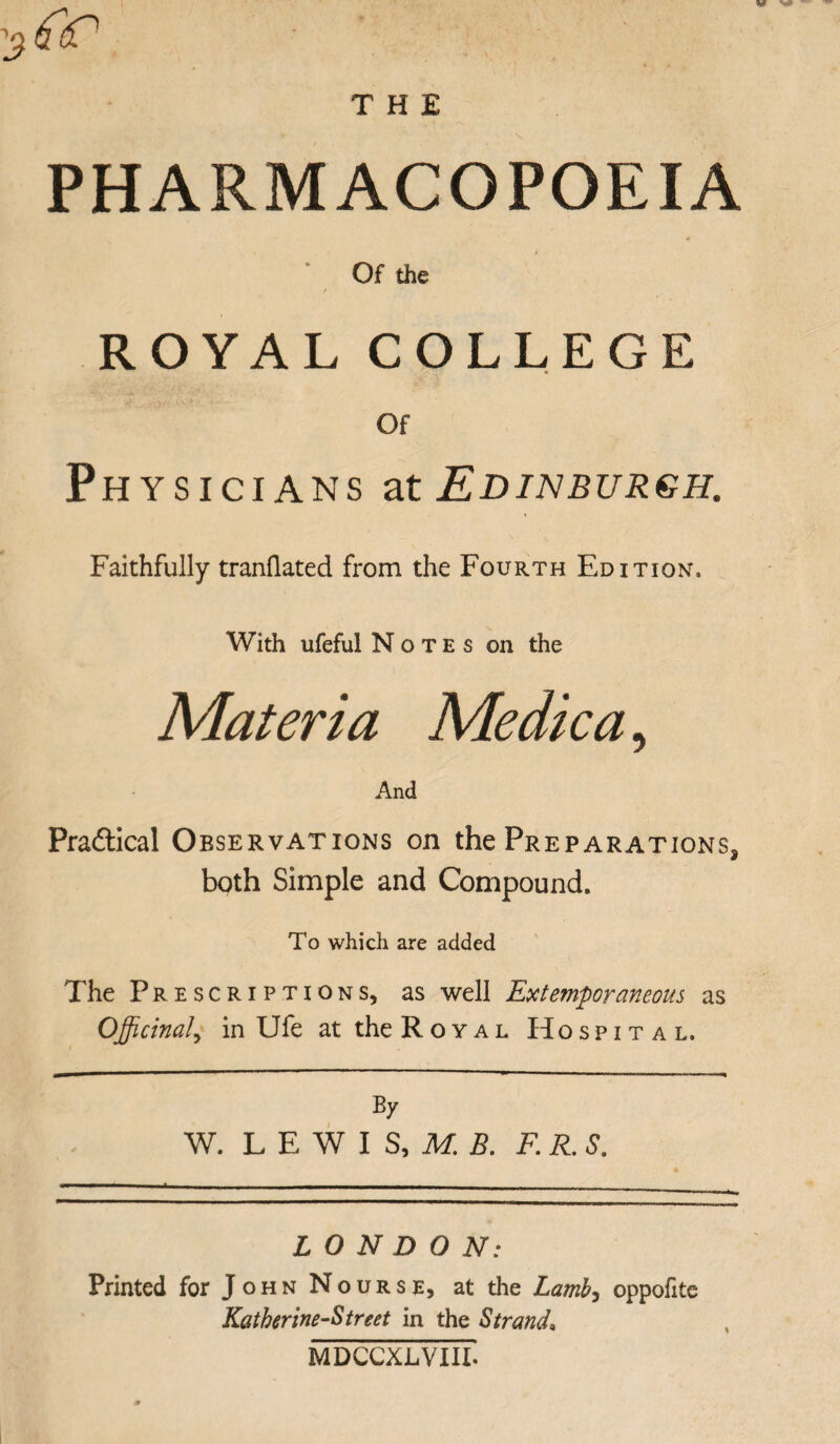 THE tfiP PHARMACOPOEIA ‘ Of the ROYAL COLLEGE Of Physicians at Edinburgh. Faithfully tranllated from the Fourth Edition, With ufeful Notes on the Materia Me die a, And Practical Observations on the Preparations^ both Simple and Compound. To which are added The Prescriptions, as well Extemporaneous as Officinal^ in Ufe at the Royal Hospital. By W. L E W I S, M. B. F. R. S. LONDON: Printed for John Nourse, at the Latnb^ oppofite Katkerine-Street in the Strand» MDCCXLVIII.