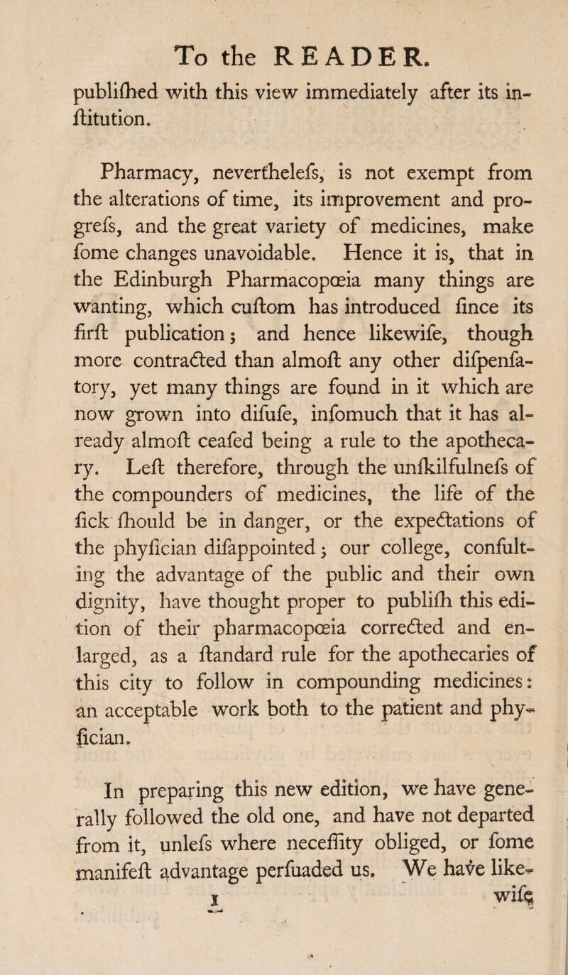 publifhed with this view immediately after its in- ftitution. Pharmacy, neverthelefs, is not exempt from the alterations of time, its improvement and pro- grefs, and the great variety of medicines, make fome changes unavoidable. Hence it is, that in the Edinburgh Pharmacopoeia many things are wanting, which cuftom has introduced fince its firft publication; and hence likewife, though more contracted than almoft any other difpenfa- tory, yet many things are found in it which are now grown into difufe, infomuch that it has al¬ ready almoft ceafed being a rule to the apotheca¬ ry. Left therefore, through the unfkilfulnefs of the compounders of medicines, the life of the ftck fhould be in danger, or the expectations of the phylician difappointed; our college, confut¬ ing the advantage of the public and their own dignity, have thought proper to publifh this edi¬ tion of their pharmacopoeia corrected and en¬ larged, as a ftandard rule for the apothecaries of this city to follow in compounding medicines: an acceptable work both to the patient and phy¬ lician. In preparing this new edition, we have gene¬ rally followed the old one, and have not departed from it, unlefs where neceffity obliged, or fome manifeft advantage perfuaded us. We have like- i wife