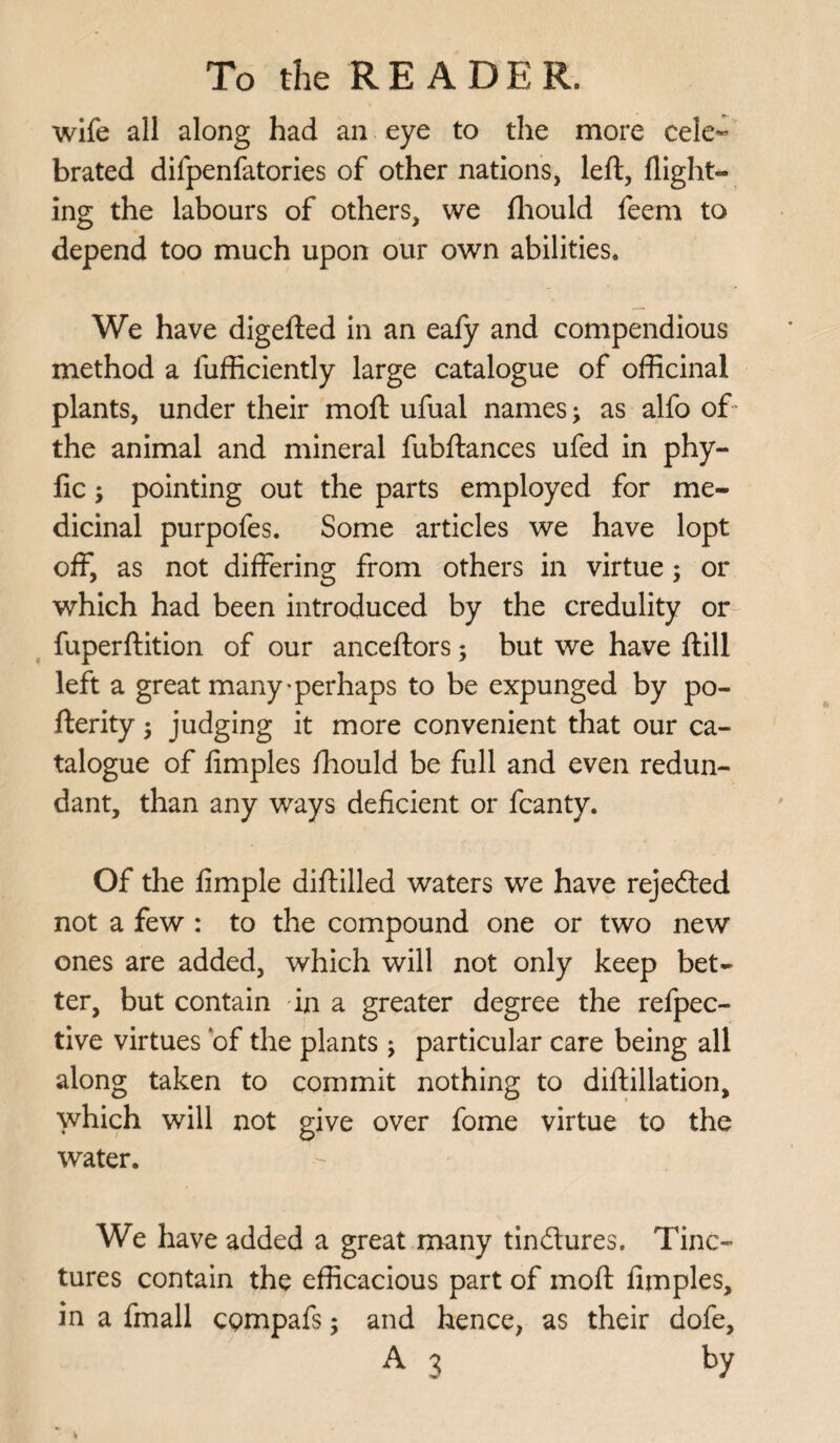 wife all along had an eye to the more cele¬ brated difpenfatories of other nations, left, flight¬ ing the labours of others, we fhould feem to depend too much upon our own abilities. We have digefted in an eafy and compendious method a fufficiently large catalogue of officinal plants, under their moft ufual names j as alfo of the animal and mineral fubftances ufed in phy- fic ; pointing out the parts employed for me¬ dicinal purpofes. Some articles we have lopt off, as not differing from others in virtue; or which had been introduced by the credulity or fuperftition of our anceftors; but we have ftill left a great many'perhaps to be expunged by po- fterity; judging it more convenient that our ca¬ talogue of limples fhould be full and even redun¬ dant, than any ways deficient or fcanty. Of the fimple diftilled waters we have rejected not a few : to the compound one or two new ones are added, which will not only keep bet¬ ter, but contain in a greater degree the refpec- tive virtues of the plants ; particular care being all along taken to commit nothing to diftillation, which will not give over fome virtue to the water. We have added a great many tinilures. Tinc¬ tures contain the efficacious part of moft fimples, in a fmall CQmpafs; and hence, as their dofe,