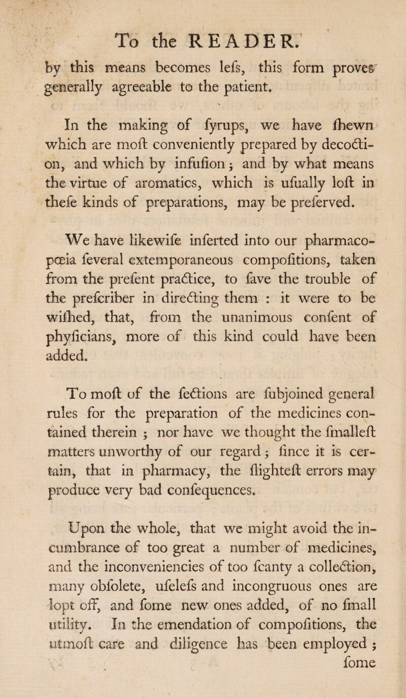 by this means becomes lefs, this form proves generally agreeable to the patient. » . ) * In the making of fyrups, we have fhewn which are moft conveniently prepared by decoCti- on, and which by infufion ; and by what means the virtue of aromatics, which is ufually loft in thefe kinds of preparations, may be preferved. We have likewife inferted into our pharmaco¬ poeia feverai extemporaneous compofitions, taken from the prefent practice, to fave the trouble of the prefcriber in directing them : it were to be wifhed, that, from the unanimous eonfent of phyficians, more of this kind could have been added. To moft of the feftions are fubjoined general rules for the preparation of the medicines con¬ tained therein ; nor have we thought the final-left matters unworthy of our regard; fince it is cer¬ tain, that in pharmacy, the flighted: errors may produce very bad confequences. Upon the whole, that we might avoid the in¬ cumbrance of too great a number of medicines, and the inconveniencies of too fcanty a collection, many obfolete, ufelefs and incongruous ones are lopt off, and fome new ones added, of no fmall utility. In the emendation of compofitions, the utmoft care and diligence has been employed ; fome