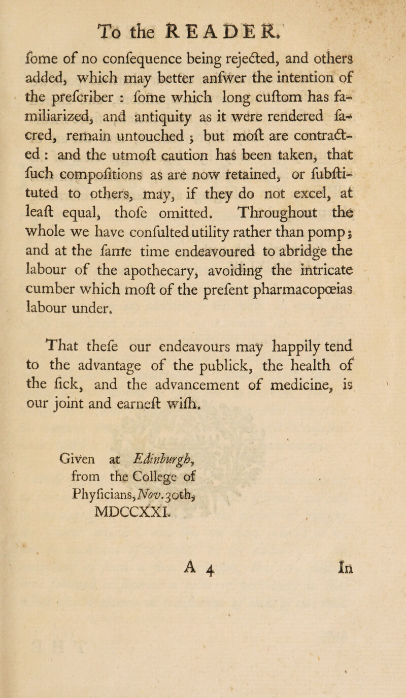 feme of no confequence being rejected, and others added) which may better anfwer the intention of the preferiber : fome which long cuftom has fa¬ miliarized, and antiquity as it were rendered fa-* cred, remain untouched ; but mod are contract¬ ed : and the utmod caution has been taken, that fuch compolitions as are now retained, or fubdi- tuted to others, may, if they do not excel, at lead: equal, thofe omitted. Throughout the whole we have confulted utility rather than pomp $ and at the fa rite time endeavoured to abridge the labour of the apothecary, avoiding the intricate cumber which mod of the prefent pharmacopoeias labour under. That thefe our endeavours may happily tend to the advantage of the publick, the health of the lick, and the advancement of medicine, is our joint and earned wifh. % Given at Edinburgh, from the College of PhyficianSjAfo'y.goth* MDCCXXI. * A 4 In <4