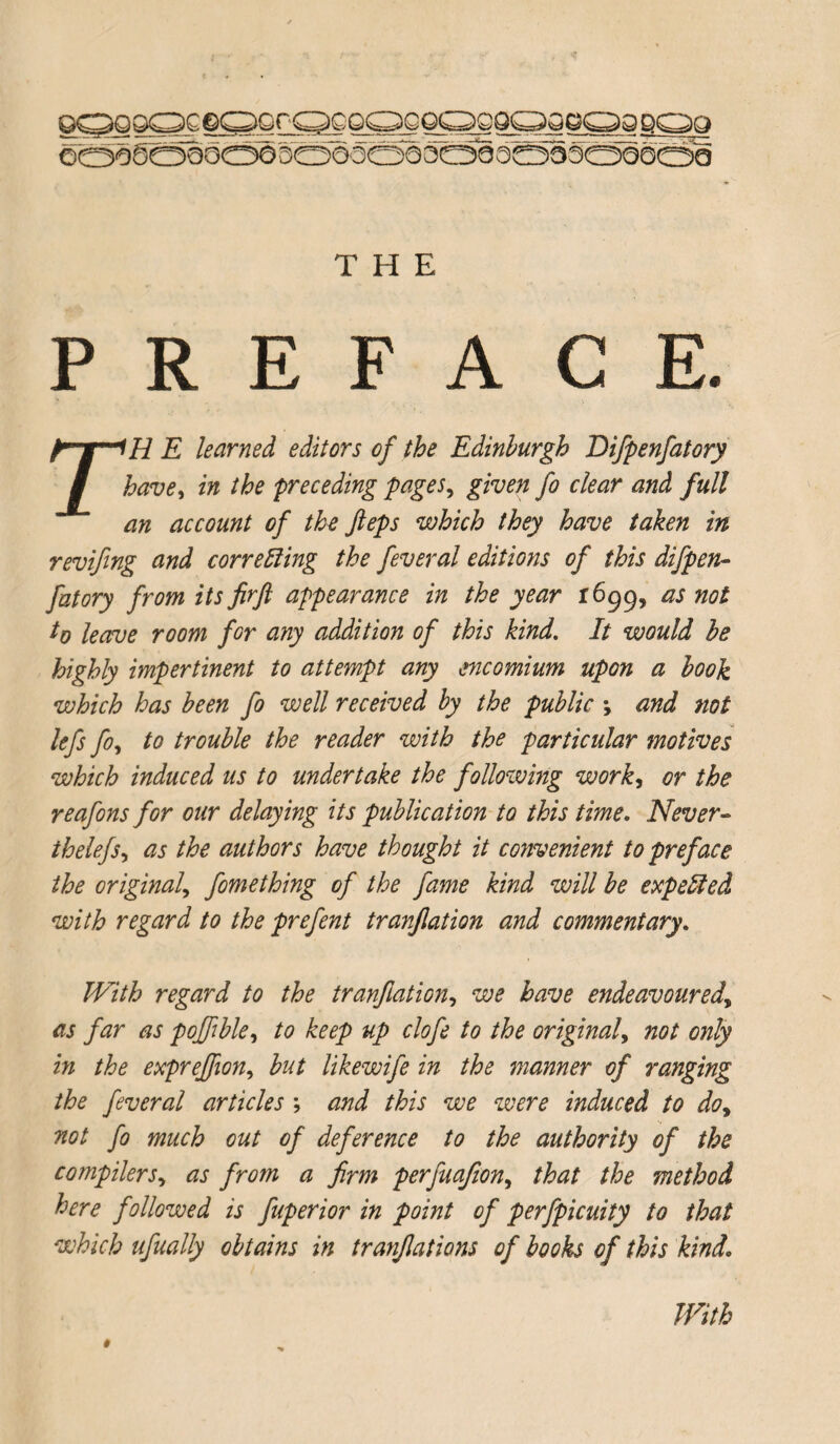 PREFACE. r'H E learned editors of the Edinburgh Eifpenfatory have, in the preceding pages, given fo clear and full an account of the fteps which they have taken in revifing and correcting the feveral editions of this difpen¬ fatory from its firft appearance in the year 1699, as not to leave room for any addition of this kind. It would he highly impertinent to attempt any encomium upon a hook which has been fo well received by the public > and not lefs fo, to trouble the reader with the particular motives which induced us to undertake the followmg work, or the reafons for our delaying its publication to this time. Never- thelefs, as the authors have thought it convenient to preface the original, fomething of the fame kind will be expelled with regard to the prefent tranjlation and commentary. With regard to the tranjlation, we have endeavoured, as far as poffble, to keep up clofe to the original, not only in the exprejfion, hut likewife in the manner of ranging the feveral articles ; and this we were induced to do, not fo much out of deference to the authority of the compilers, as from a firm perfuafion, that the method here followed is fuperior in point of perfpicuity to that which ufually obtains in tranfiations of books of this kind. $ With