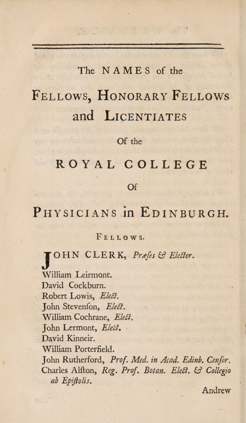 The NAMES of the Fellows, Honorary Fellows and Licentiates Of the ROY A 1/ COLLEGE Of Physicians in Edinburgh. Fellows. JOHN CLERKY Pr*fes & Ekfior. William Leirmont. David CockburrL Robert Lowis* Eleft. John Stevenfon, Eleff. William Cochrane* Eleffi, John Lermont* Eletl. * David Kinneir. William Porterfield. John Rutherford* Prof. Med. in Acad. Edinb. Cenfor. Charles Alfton, Reg. Prof. Botan. EleEl. & Collegia ab Epiftolis. Andrew