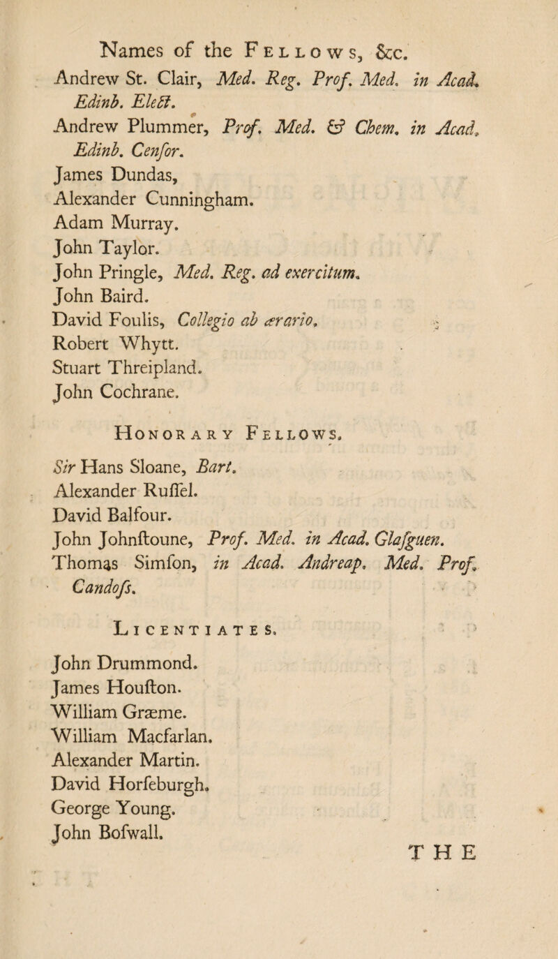 Names of the Fellows, See. Andrew St. Clair, Med. Reg. Prof \ Med. in Acad. Edinb. Elebf. * Andrew Plummer, Prof. Med. £? Chem. in Acad\ Edinb. Cenfor. James Dundas, Alexander Cunningham. Adam Murray. John Taylor. John Pringle, Med. Reg. ad exercitum. John Baird. David Foulis, Collegio ab <?rario. \ Robert Whytt. Stuart Threipland. John Cochrane. Honorary Fellows. Sir Hans Sloane, Bart. Alexander Ruflel. David Balfour. John Johnftoune, Prof. Med. in Acad. Glafguen. Thomas Simfon, in Acad. Andreap» Med. Prof Candofs. Licentiates. John Drummond. James Houfton. William Grasme. William Macfarlan. Alexander Martin. David Horfeburgh. George Young. John Bofwall.