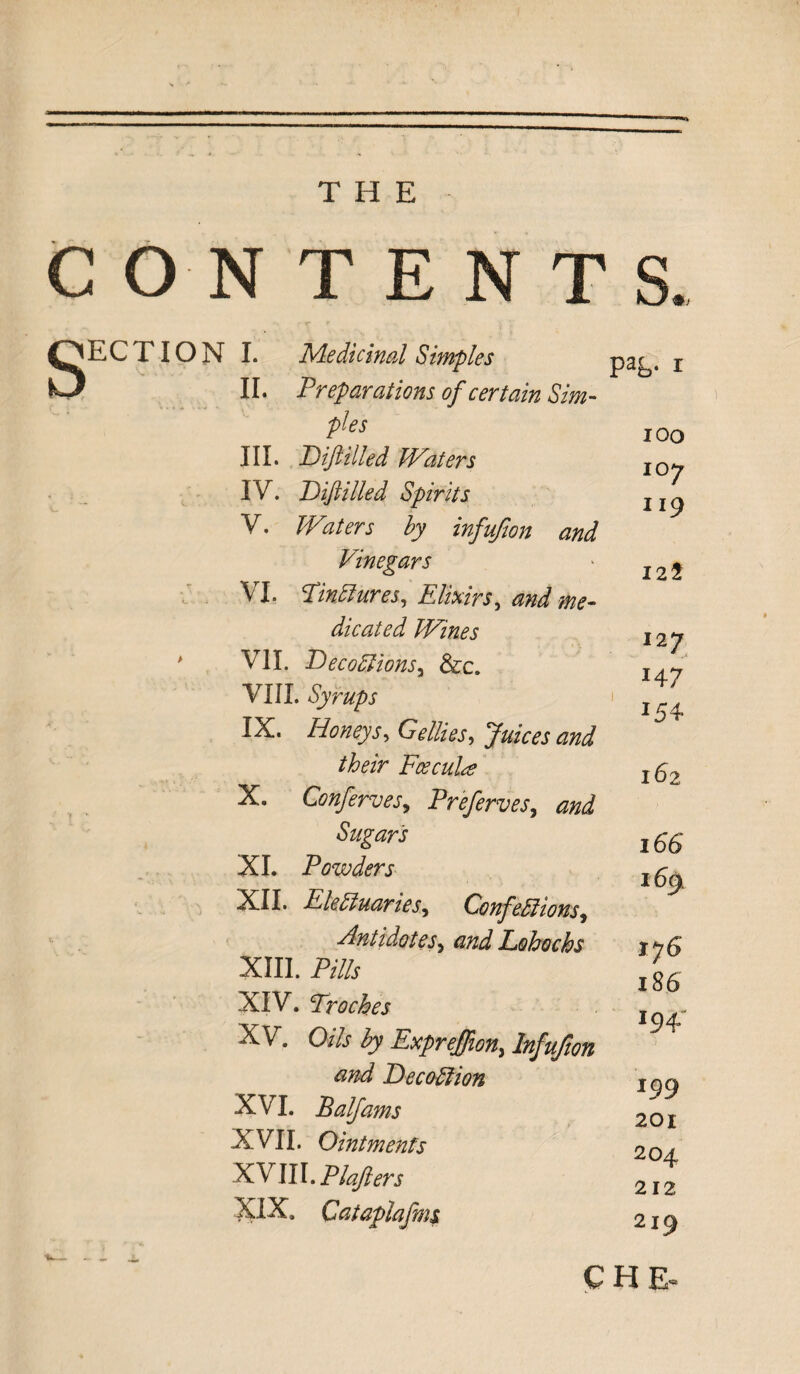 CON TENTS S ECTI ON I. Medicinal Simples II. Preparations of certain Sim¬ ples III. T)iftHied Waters IV. T)filled Spirits V. Waters by infufwn and Vinegars VI. Tinctures, Elixirs, and me¬ dicated Wines # VII. DecoCUons3 &c. VIII. Syrups IX. Honeys, GrZfe, Juices and their Fcecuhs X. ConferveSy Preferves, Sugars XI. Powders XII. Electuaries, Confections, Antidotesy and Lohochs XIII. P/7/j- XIV. Troches XV. 0* Expreffion, <2^7 BecoCtion XVI. Balfams XVII. Ointments XVIII. Plafters XIX. Cataplafms PaL* r ioo 107 119 ill 127 J4 7 154 162 166 I%L I76 186 194- 199 201 204 212 219 CHE^