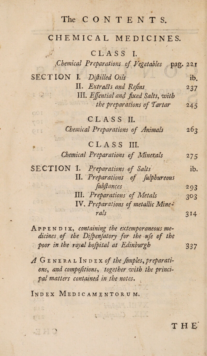 The CONTENT S. II. , ,  ' ' • jj ' ... _^rv . .. ^ CHEMICAL MEDICINES, • - ' 4 CLASS I. tChemical Preparations of Vegetables pag. 221 SECTION I. Difitlled Oils ib. II. Extracts and Refins 237 III. Effential and fixed Salts, with the preparations of Par tar 245 CLASS II. Chemical Preparations of Animals 263 , CLASS III. Chemical Preparations cf Minerals 275 SECTION I. Preparations of Salts ib. II. Preparations of fulphureous fubftances 203 III. Preparations' of Metals 303 IV. Preparations of metallic Mine¬ rals 314 Appendix, containing the extemporaneous me¬ dicines of the Eifpenjatory for the -ufe of the poor in the royal hofpital at Edinburgh 33 7 A General Ih d ex. of the ftmples, preparati¬ ons^ and compofitions, together with the princi¬ pal matters contained in the notes. . # V. y Index Medicamentoru.w,