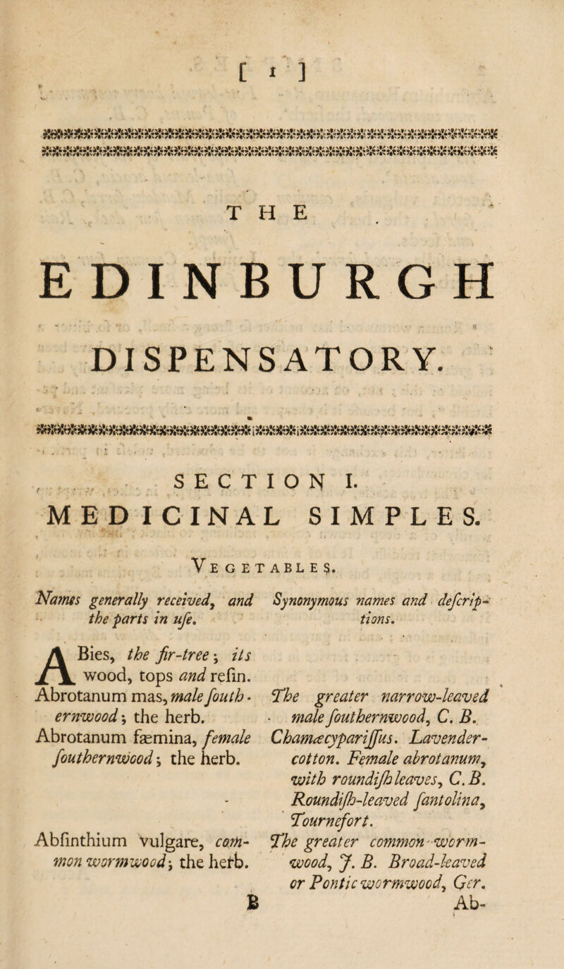 [ I’] THE EDINBURGH DISPENSATORY. , ;J. SECTION I. MEDICINAL SIMPLES. Vege Names generally received, and the parts in ufe. ABies, the fir-tree \ its wood, tops and refin. Abrotanum mas, male fouth * ernwood*, the herb. Abrotanum femina, female fouthernwcod; the herb. Abfinthium vulgare, com¬ mon wormwood-, the herb. ABLE$. Synonymous names and deferi’po¬ tions. The greater narrow-leaved • male fouthernwcod, C. B. Chamacyparijfus. Lavender- cotton. Female abrotanum, with roundijh leaves, C.B. Roundifh-leaved fantolina, Tournefort. The greater common 'worm¬ wood, J. B. Broad-leaved or Pontic wormwood, Qcr. Ab- B