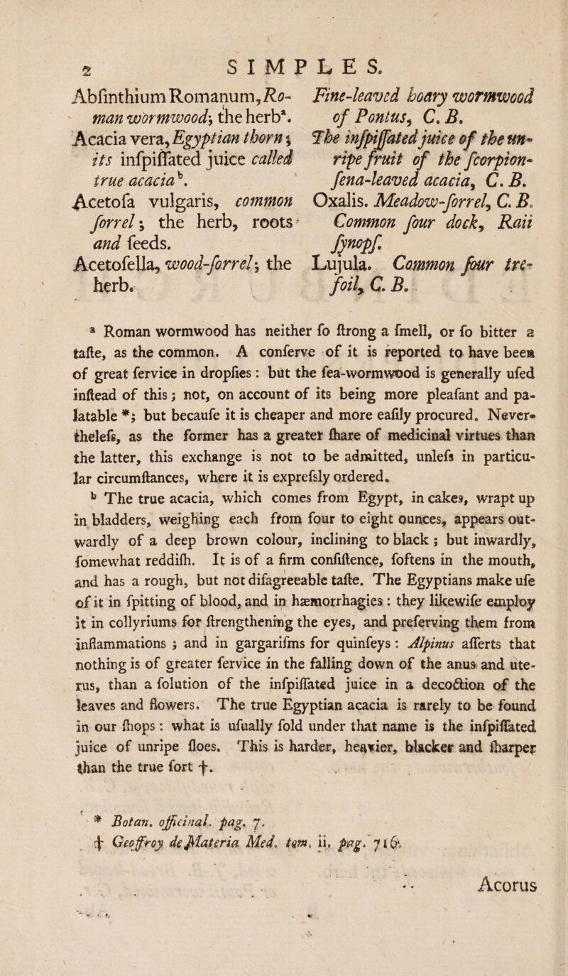 Ablinthium Romanum, Ro- man wormwoodj the herb*. Acacia vera, Egyptian thorn \ its infpifTated juice called true acacia \ Acetofa vulgaris, common forrel the herb, roots and feeds. Acetofella, wood-forrel; the herb. Fine-leaved hoary wormwood of Fontus, C>B. Fhe infpiffatedjuice of the un¬ ripe fruit of the fcorpion- fena-leaved acacia, C. B. Oxalis. Meadow-forrel^ C. B Common four dock, Rati fynopf. Lujula. Common four tre¬ foil C. Be * Roman wormwood has neither fo ftrong a fmell, or fo bitter a tafte, as the common. A conferve of it is reported to have bees of great fervice in dropfies: but the fea-wormwood is generally ufed inftead of this; not, on account of its being more pleafant and pa¬ latable but becaufe it is cheaper and more eafily procured. Never* thelefs, as the former has a greater fhare of medicinal virtues than the latter, this exchange is not to be admitted, unlefs in particu¬ lar circumftances, where it is exprefsly ordered. b The true acacia, which comes from Egypt, in cakes, wrapt up in bladders, weighing each from four to eight ounces, appears out¬ wardly of a deep brown colour, inclining to black; but inwardly, fomewhat reddilh. It is of a firm confidence, foftens in the mouth, and has a rough, but not difagreeable tade. The Egyptians make ufe of it in fpitting of blood, and in hjemorrhagies: they likewife employ it in collyriums for drengthening the eyes, and preferving them from inflammations ; and in gargarifms for quinfeys: Alpinus afferts that nothing is of greater fervice in the falling down of the anus and ute¬ rus, than a folution of the infpiffated juice in a decoftion of the leaves and flowers. The true Egyptian acacia is rarely to be found in our (hops: what is ufually fold under that name is the infpiflated juke of unripe floes. This is harder, heavier, blacker and (harper than the true fort f. * Botaiu officinal, pag. 7. ■\- Geoffrey defflateria Med. tm, ii. pag. 716‘- Acorus