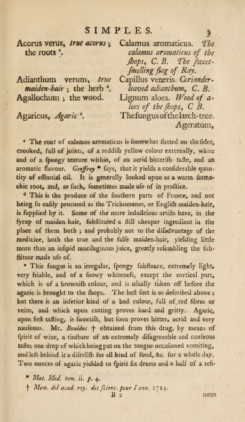 Acorus verus, true acorns \ the roots c. Adianthum verum, true maiden-hair ; the herb d. Agallochum \ the wood. Agaricus, Agaric e. 5 Calamus aromaticus. The calamus aromaticus of the Jhops, C. B. The fweet- fuelling flag of Ray. Capillus veneris. Coriander- leaved adianthum, C. B. Lignum aloes. Wood of a- loes of the jhops, C B. Thefungus ofthe larch-tree. Ageratum, e The root of calamus aromaticus is feme what hatted on the Tides, crooked, full of joints, of a reddifh yellow colour externally, white and of a fpongy texture within, of an acrid bitterifh take, and an aromatic flavour. Geoffrey * fays, that it yields a conliderable quan¬ tity of eflentiasl oil. It is generally looked upon as a warm ftoma- chic root, and, as fuch, femetimes made ufe of in pra&ice. d This is the produce of the fouthern parts of France, and not being fo eafily procured as the Trichomanes, or Englilh maiden-hair, is fupplied by it. Some of the more indukrious artifts have, in the fyrup of maiden hair, fubftituted a Hill cheaper ingredient in the place of them both ; and probably not to the difadvantage of the medicine, both the true and the falfe maiden-hair, yielding little more than an inflpid mucilaginous juice, greatly refembling the fub- ftitute made ufe of. c This fungus is an irregular, fpongy fubkance, extremely light, very friable, and of a fnowy whitenefs, except the cortical part, which is of a brownilh colour, and is ufually taken off before the agaric is brought to the (hops. The beft fort is as deferibed above ; but there is an inferior kind of a bad colour, full of red fibres or veins, and which upon cutting proves hard and gritty. Agaric, upon flrk tailing, is fweetifh, but foon proves bitter, acrid and very naufeous. Mr. Boulduc -J* obtained from this drug, by means of fpirit of wine, a tindlure of an extremely difagreeable and naufeous take; one drop of whiehbeingput on the tongue occafioned vomiting, and left behind it a difrelifh for all kind of food, &c. for a whole day. Two ounces of agaric yielded to fpirit fix drams and a half of a refi* * Mat. Med. tom. ii. f>. 4. Me?n, del acad. rcy, des feisve. pour /’ann. 1714, B s nous