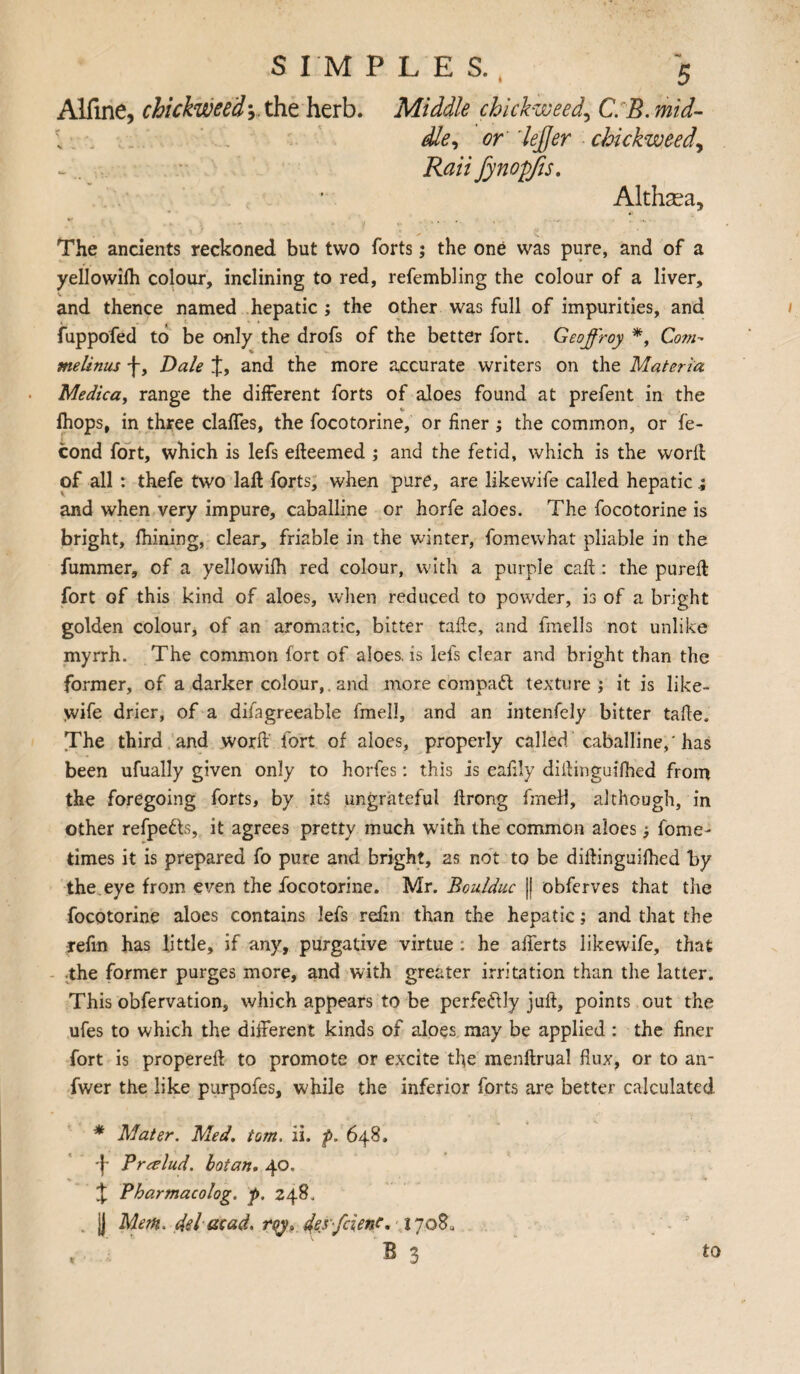 Alfine, chickweed-,. the herb. Middle chickweed, C. 5. mzW- l defier chickweed, Rail fynofifis. Althsea, The ancients reckoned but two forts; the one was pure, and of a yellowith colour, inclining to red, refembling the colour of a liver, and thence named hepatic ; the other was full of impurities, and fuppofed to be only the drofs of the better fort. Geoffroy *, Com- melinus f, Dale J, and the more accurate writers on the Materia Medica, range the different forts of aloes found at prefent in the fhops, in three claffes, the focotorine, or finer ; the common, or fe- cond fort, which is lefs efteemed ; and the fetid, which is the word of all : thefe two lad forts, when pure, are likewife called hepatic and when very impure, caballine or horfe aloes. The focotorine is bright, fhining, clear, friable in the winter, fomewhat pliable in the fummer, of a yellowifh red colour, with a purple cad : the pureft fort of this kind of aloes, when reduced to powder, is of a bright golden colour, of an aromatic, bitter tadc, and fmells not unlike myrrh. The common fort of aloes, is lefs clear and bright than the former, of a darker colour, and more compact texture ; it is like- >vife drier, of a difagreeable fmell, and an intenfely bitter take. The third and word fort of aloes, properly called caballine, 'has been ufually given only to horfes: this is eafily didinguifhed from the foregoing forts, by its ungrateful ftrong fmell, although, in other refpe&s, it agrees pretty much with the common aloes j fome- times it is prepared fo pure and bright, as not to be didinguifhed by the eye from even the focotorine. Mr. Boulduc || obferves that the focotorine aloes contains lefs refm than the hepatic; and that the Tefin has little, if any, purgative virtue: he alferts likewife, that the former purges more, and with greater irritation than the latter. This obfervation, which appears to be perfe&Iy juft, points out the ufes to which the different kinds of aloes may be applied : the finer fort is propereft to promote or excite the menftrual flux, or to an- fwer the like purpofes, while the inferior forts are better calculated * Mater. Med. tom. ii. p. 648. f Pralud. botan. 40. J Pharmacolog. p. 248, I) Mem. del mad. des fcienc. 1708. B 3 t to