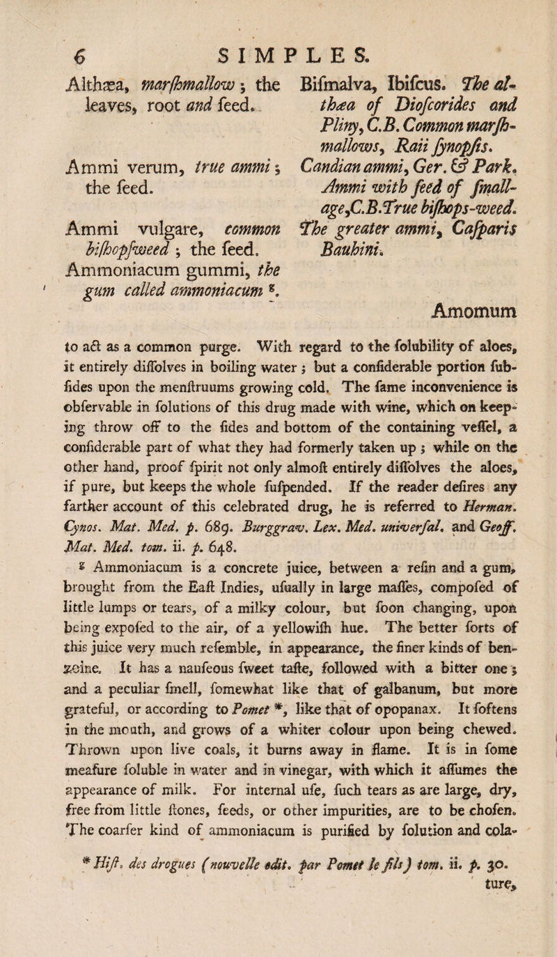 Althsea, marfhmallow; the leaves* root and feed. Am mi verum, true ammi \ the feed. Ammi vulgare, common bilhopfweed ; the feed. Ammoniacum gummi, the gum called ammoniacum g. Bifmalva, Ibifcus. The al¬ thaea of Diofcorides and Pliny, C.B. Common marjh- mallows, Rail fynopfts. Candian ammi) Ger. & Park. with feed of fmalU age )C.B.True bifhops-weed1 2^ greater ammiy Cafparis Bauhinu Amomum to a£t as a common purge. With regard to the folubility of aloes, it entirely dilTolves in boiling water ; but a confiderable portion fub- fides upon the menftruums growing cold. The fame inconvenience is obfervable in folutions of this drug made with wine, which on keep¬ ing throw oft to the fides and bottom of the containing vefiel, a confiderable part of what they had formerly taken up ; while on the other hand, proof fpirit not only almoft entirely diffolves the aloes, if pure, but keeps the whole fufpended. If the reader defires any farther account of this celebrated drug, he is referred to Herman. Cynos. Mat. Med. p. 689. Burggra<v. Lex. Med. uninjerfal. and Geoff, Mat. Med. tom. ii. p. 648. s Ammoniacum is a concrete juice, between a refin and a gum, brought from the Eaft Indies, ufually in large mafles, compofed of little lumps or tears, of a milky colour, but foon changing, upon being expofed to the air, of a yellowilh hue. The better forts of this juice very much refemble, in appearance, the finer kinds of ben¬ zine. It has a naufeous fweet tafte, followed with a bitter one j and a peculiar finell, fomewhat like that of galbanum, but more grateful, or according to Pomet *, like that of opopanax. It foftens in the mouth, and grows of a whiter colour upon being chewed. Thrown upon live coals, it burns away in flame. It is in fome meafure foluble in water and in vinegar, with which it aflumes the appearance of milk. For internal ufe, fuch tears as are large, dry, free from little ftones, feeds, or other impurities, are to be chofen. The coarfer kind of ammoniacum is purified by folution and cola- * Bift, des drogues (nouvelle edit. par Pomet le fib) tom. ii. p. $0. ture.