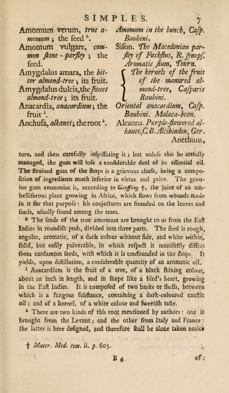 Amomum verum, true a- momum 5 the feedh. Amomum vulgare, com¬ mon Jione - parjley ; the feed. Amygdalus amara, the bit¬ ter almond-tree; its fruit. Amygdalus dulcis,the fweet almond-tree \ its fruit. Anacardia, anacardium; the fruit K Anchufa, alkanet*9 the rootk. Amomum in the lunch, Cafp. Bauhini. Sifon. The Macedonian par¬ jley of FuchfiuS) R.fynopf Aromatic fium9 Toum. The kernels of the fruit of the manured at- mond-tree9 Cafparis Bauhini. Oriental anacardium, Cafp. Bauhini. Malaca-bean. Alcanna. Purple-flowered al¬ kane t3 C. B. Alcibiadon, G^r, Anethum, ture* and then carefully infpiflating it; but unlefs this be artfully managed, the gum will lofe a eonfidefable deal of its eflential oil. The ftrained gum of the fhops is a grievous abufe, being a compo- fition of ingredients much inferior in virtue and price. The genu¬ ine gum ammoniac is, according to Geoffroy f, the juice of an um¬ belliferous plant growing in Africa, which flows from wounds made in it for that purpofe: his conje&ures are founded on the leaves and feeds, ufually found among the tears. h The feeds of the true amomum are brought to us from the Eaft Indies in roundifh pods, divided into three parts. The feed is rough, angular, aromatic, of a dark colour without fide, and white within, folid, but eafily pulverable, in which refpedt it manifeftly differs from cardamom feeds, with which it is confounded in the fhops. It yields, upon diflillation, a conflderable quantity of an aromatic oil. 1 Anacardium is the fruit of a tree, of a black ftiining colour, about an inch in length, and in fliape like a bird’s heart, growing in the Eaft Indies. It is compofed of two barks or fhells, between which is a fungous fubftance, containing a datk-coloured cauflic oil; and of a kernel, of a white colour and fweetifh tafte. k There are two kinds of this root mentioned by authors: one is brought from the Levant; and the other from Italy and France : the latter is here defigned, and therefore ftiall be alone taken notice f Mater. Med. tom. ii. p, 603. ,v