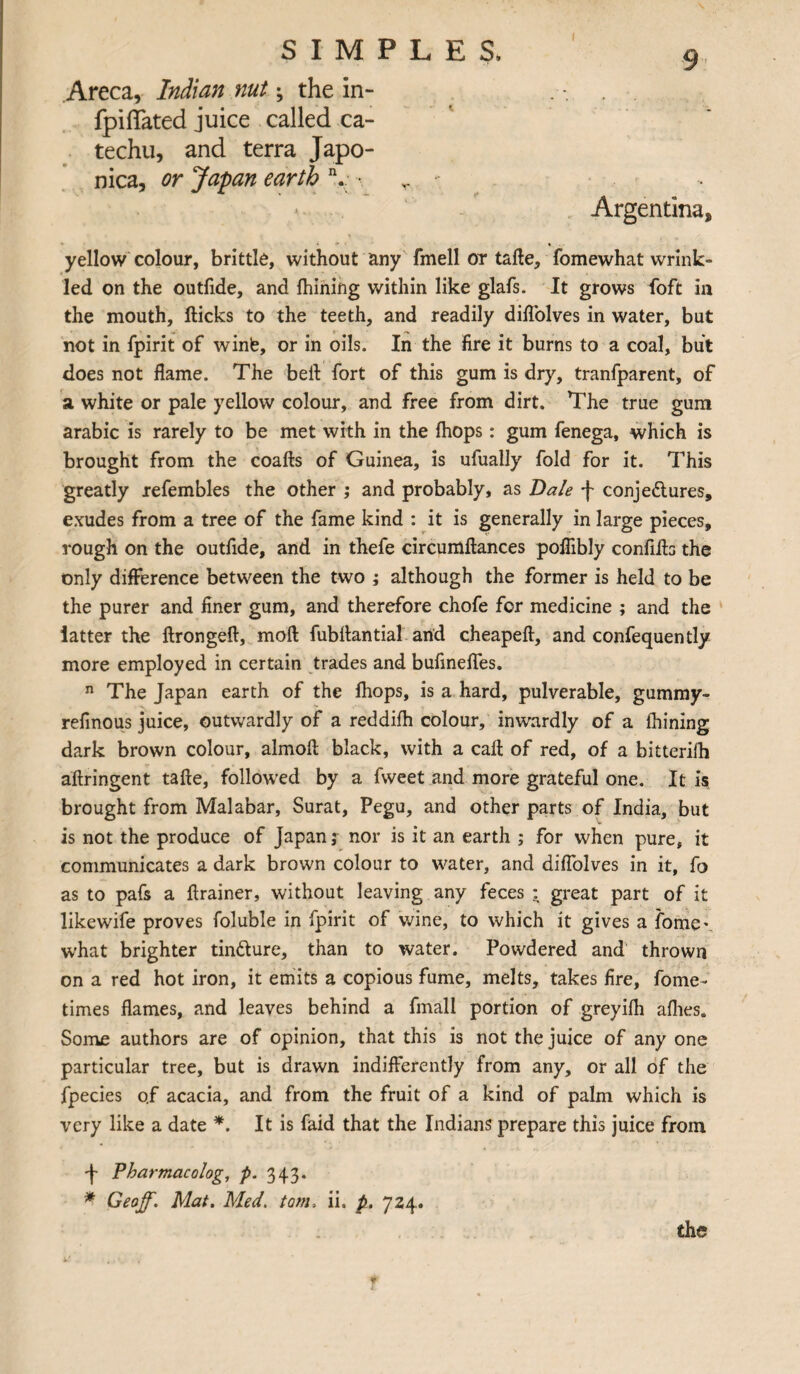 Areca, Indian nut; the in- fpiffated juice called ca¬ techu, and terra Japo- nica, or Japan earth n. • Argentina, yellow colour, brittle, without any fmell or taffe, fomewhat wrink¬ led on the outfide, and fhining within like glafs. It grows foft in the mouth, flicks to the teeth, and readily diflolves in water, but not in fpirit of winfe, or in oils. In the fire it burns to a coal, but does not flame. The bell fort of this gum is dry, tranfparent, of a white or pale yellow colour, and free from dirt. The true gum arabic is rarely to be met with in the (hops: gum fenega, which is brought from the coafls of Guinea, is ufually fold for it. This greatly refembles the other ; and probably, as Dale f conje&ures, exudes from a tree of the fame kind : it is generally in large pieces, rough on the outfide, and in thefe circumftances poflibly confiils the only difference between the two ; although the former is held to be the purer and finer gum, and therefore chofe for medicine ; and the latter the llrongeft, mod fubflantial and cheapeft, and confequently more employed in certain trades and bufinefles. n The Japan earth of the fhops, is a hard, pulverable, gummy- refinous juice, outwardly of a reddifh colour, inwardly of a fhining dark brown colour, almofl black, with a caff of red, of a bitterifh aftringent tafle, followed by a fvveet and more grateful one. It is brought from Malabar, Surat, Pegu, and other parts of India, but is not the produce of Japan j nor is it an earth ; for when pure, it communicates a dark brown colour to water, and diflolves in it, fo as to pafs a ftrainer, without leaving any feces : great part of it likewife proves foluble in fpirit of wine, to which it gives a fome\ what brighter tin&ure, than to water. Powdered and thrown on a red hot iron, it emits a copious fume, melts, takes fire, fome- times flames, and leaves behind a fmall portion of greyifh afhes. Some authors are of opinion, that this is not the juice of any one particular tree, but is drawn indifferently from any, or all of the fpecies o.f acacia, and from the fruit of a kind of palm which is very like a date *. It is faid that the Indians prepare this juice from J- Pharmacolog, p. 343. * Geoff. Mat. Med. tom, ii. p. 724.