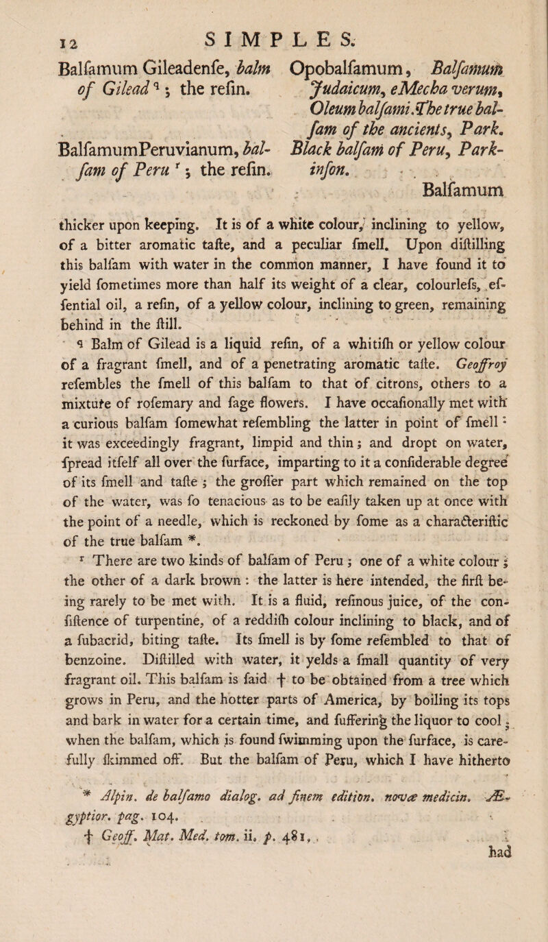 Balfamum Gileadenfe, balm of Gileadq ; the refin. BalfamumPeruvianum, bal- fam of Peru r $ the refin. Opobalfamum, Balfamum Judaicum, eMecha verum, Oleum balfamiSChetrue bal- fam of the ancient s, Park. Black balfam of Peru, Park- infon. Balfamum thicker upon keeping. It is of a white colour/ inclining to yellow, of a bitter aromatic tafte, and a peculiar fmell. Upon diftilling this balfam with water in the common manner, I have found it to yield fometimes more than half its weight of a clear, colourlefs, ef- fential oil, a refin, of a yellow colour, inclining to green, remaining behind in the hill. Balm of Gilead is a liquid refin, of a whitifh or yellow colour of a fragrant fmell, and of a penetrating aromatic talle. Geoffroy refembles the fmell of this balfam to that of citrons, others to a mixture of rofemary and fage flowers. I have occafionally met with' a curious balfam fomewhat refembling the latter in point of fmell: it was exceedingly fragrant, limpid and thin; and dropt on water, fpread itfelf all over the furface, imparting to it a confiderable degree of its fmell and tafte ; the grofler part which remained on the top of the water, was fo tenacious as to be eafily taken up at once with the point of a needle, which is reckoned by fome as a chara&eriftic of the true balfam *. r There are two kinds of balfam of Peru ; one of a white colour i the other of a dark brown : the latter is here intended, the firfi be¬ ing rarely to be met with. It is a fluid, refinous juice, of the con¬ fluence of turpentine, of a reddifli colour inclining to black, and of a fubacrid, biting tafte. Its fmell is by fome refembled to that of benzoine. Diftilled with water, it yelds a finall quantity of very fragrant oil. This balfam is faid f to be obtained from a tree which grows in Peru, and the hotter parts of America, by boiling its tops and bark in water for a certain time, and fuffering the liquor to cool. when the balfam, which is found fwiuiming upon the furface, is care¬ fully flammed off. But the balfam of Peru, which I have hitherto * Alpin. de balfamo dialog, ad finem edition, nova median. JE~ gyptior. pag. 104. •j' Geoff. Mat. Med. torn. ii» /. 481,., . ... A had