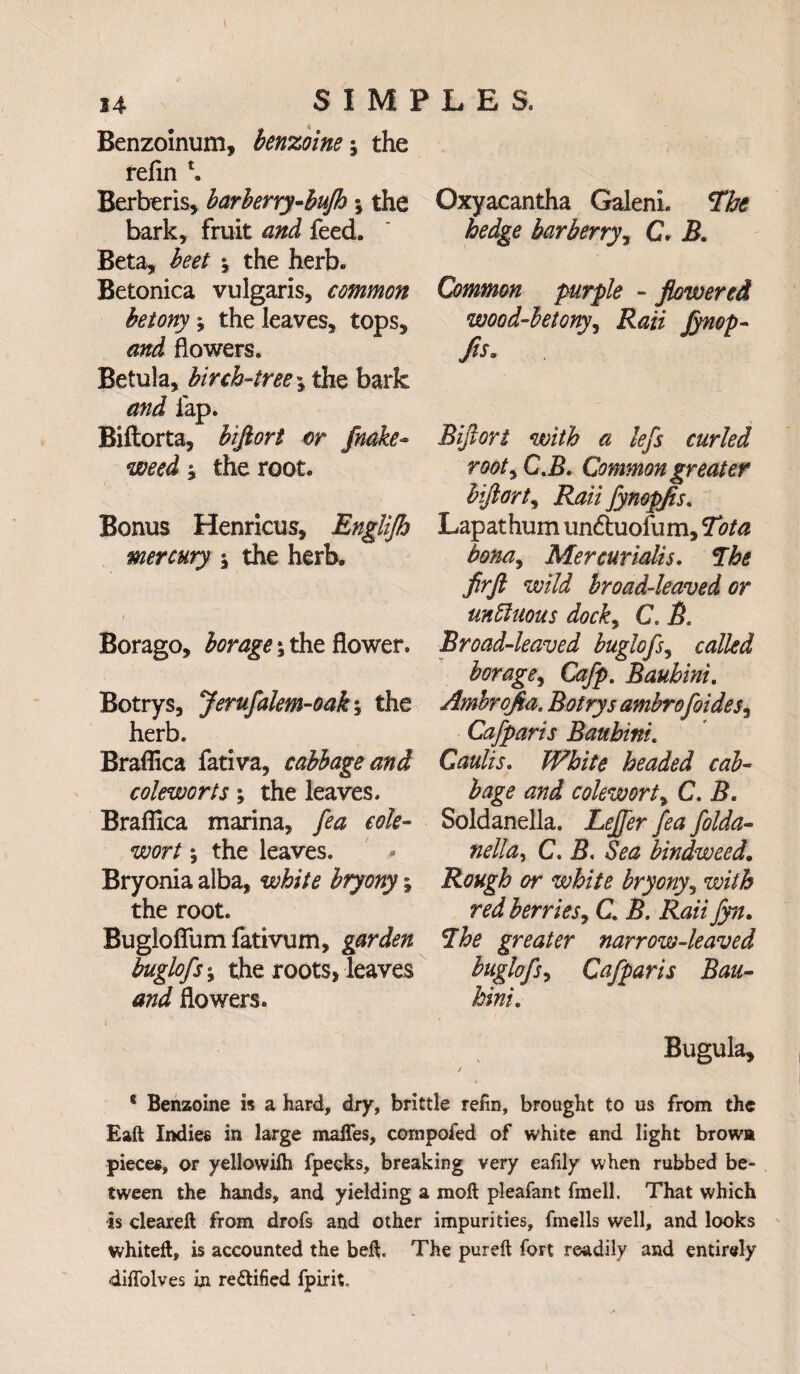 Benzoinum, benzoins j the relin Berberis, barberry-bufth; the bark, fruit and feed. Beta, beet \ the herb. Betonica vulgaris, common betony* the leaves, tops, and flowers. Betula, birch-tree \ the bark and lap. Biftorta, biftort or fnake- weed j the root. Bonus Henrieus, Englijh mercury \ the herb. Borago, borage *3 the flower. Botrys, Jeruftalem-oak; the herb. Braflica fativa, cabbage and coleworts; the leaves. Braflica marina, fea cole- sew/ 5 the leaves. Bryonia alba, white bryony; the root. Buglofium fativum, garden buglofts the roots, leaves and flowers. Oxyacantha Galeni. The hedge barberry, C. 5. Common purple - flowered wood-betony, Rail Jynop- fls. Biftort with a lefts curled roots C.J5. Common greater biftort, Rail ftynopfls. Lapathum undtuofum, 7* Mercurialis. The firft wild broad-leaved or unffuous docks C. B. Broad-leaved buglofts, called borages Caftp. Bauhini. Ambrqfia. Botrys ambroftoides^ Caftparis Bauhini. Caulis. White headed cab¬ bage and coleworts C. B. Soldanella. C. 5. to bindweed. Rough or white bryony, w/VA ra/ berries, C. B. Raii ftyn. The greater narrow-leaved bugloftss Caftparis Bau- hini. Bugula, 8 Benzoine is a hard, dry, brittle reiin, brought to us from the Eaft Indies in large maffes, cornpofed of white and light browa pieces, or yellowilh fpecks, breaking very eafily when rubbed be¬ tween the hands, and yielding a molt pleafant fmell. That which -is cleareft from drofs and other impurities, fmells well, and looks whiteft, is accounted the belt The pureft fort readily and entirely diffolves in rectified fpirit.