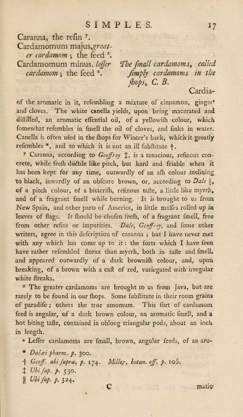 Caranna, the refin y. Cardamomum majusgreat¬ er cardamom ; the feed z. Cardamomum minus, lefj'er 'The [mail cardamoms, called cardamom 3 the feed a. jimply cardamoms in the jhops, C. B. Cardia- of the aromatic in it, refembling a mixture of cinnamon, ginger* and cloves. The white canella yields, upon being macerated and diftilled, an aromatic eflential oil, of a yellowifh colour, which fomewhat refembles in fmell the oil of cloves, and finks in water,. Canella is often ufed in the (hops for Winter’s bark, which it greatly refembles *, and to which it is not an ill fubftitute -j-. y Caranna, according to Geoffroy J, is a tenacious, refinous con¬ crete, while frelh dudtile like pitch, but hard and friable when it has been kept for any time, outwardly of an alh colour inclining to black, inwardly of an obfcure brown, or, according to Dale j|, of a pitch colour, of a bitterifh, refinous take, a little like myrrh, and of a fragrant fmell while burning. It is brought to us from New Spain, and other parts of America, in little maffes rolled up in leaves of flags. It fhould be chofen frefh, of a fragrant fmell, free from other reflns or impurities. Dale, Geoffroy, and fome other writers, agree in this defcription of caranna ; but I have never met with any which has come up to it: the forts which I have feen have rather refembled florax than myrrh, both in take and fmell, and appeared outwardly of a dark brownifh colour, and, upon breaking, of a brown with a call of red, variegated with irregular white ftreaks. z The greater cardamoms are brought to us from java, but are rarely to be found in our Ihops. Some fubftitute in their room grains of paradife ; others the true amomum. This fort of cardamom feed is angular, of a dark brown colour, an aromatic fmell, and a hot biting tafte, contained in oblong triangular pods, about an inch in length. a Lefler cardamoms are fmall, brown, angular feeds, of an arc- * Daleei pharm. p. 300. -j- Geoff, ubi fupra, p. 174. Miller, lotan. off. p. 105. % Ubi /up. p. 5 30. || Ubi/up, p. 324. C jiutitf