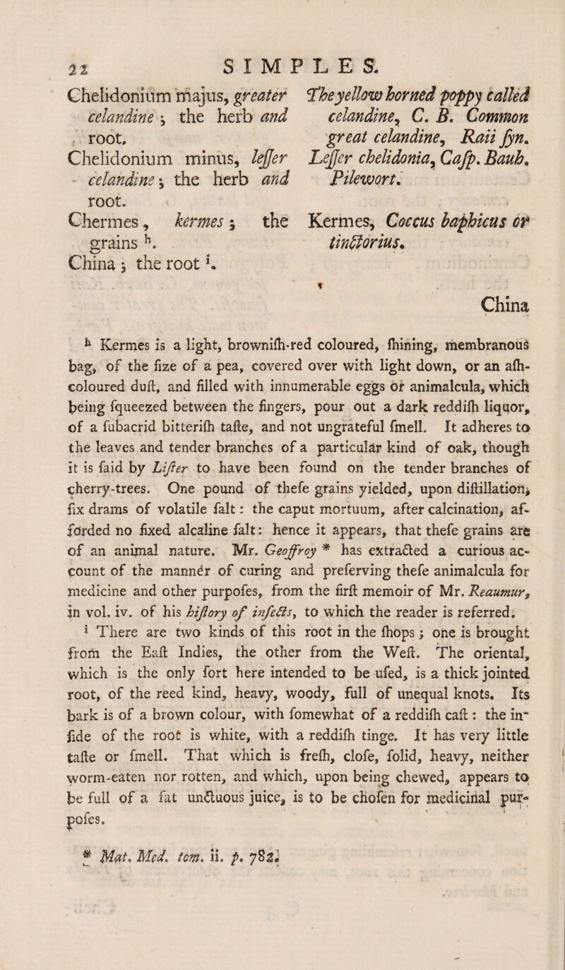 Chelidomum majus, greater celandine j the herb and root, Chelidonium minus, lejjer celandine ^ the herb and root. Chermes, kermes; the grains h. China * the root *. Theyellow horned poppy called celandine, C. B. Common great celandine, Rail Jyn. Lejjer chelidonta% Cafp. Bauh; Pilewort. Kermes, Coccus baphicus or tindlorius. China h Kermes is a light, brownilh-red coloured, Ihining, membranous bag, of the fize of a pea, covered over with light down, or an alh- coloured dull, and filled with innumerable eggs or animalcula, which being fqueezed between the fingers, pour out a dark reddilh liquor, of a fubacrid bitterilh tafte, and not ungrateful fmelh It adheres to the leaves and tender branches of a particular kind of oak, though it is faid by Lifter to have been found on the tender branches of cherry-trees. One pound of thefe grains yielded, upon diftillation, fix drams of volatile fait: the caput mortuum, after calcination, af¬ forded no fixed alcaline fait: hence it appears, that thefe grains are of an animal nature. Mr. Geoffroy * has extracted a curious ac¬ count of the manner of curing and preferving thefe animalcula for medicine and other purpofes, from the firft memoir of Mr. Reaumurs in vol. iv. of his hiftory of infetts, to which the reader is referred. 1 There are two kinds of this root in the fiiops; one is brought froth the Eaft Indies, the other from the Weft. The oriental, which is the only fort here intended to be ufed, is a thick jointed root, of the reed kind, heavy, woody, full of unequal knots. Its bark is of a brown colour, with fomewhat of a reddilh caft : the in’ fide of the root is white, with a reddilh tinge. It has very little tafte or fmell. That which is frelh, clofe, folid, heavy, neither worm-eaten nor rotten, and which, upon being chewed, appears to be full of a fat un&uous juice, is to be chofen for medicinal pur- pofes. Jf MaL Med. tom. ii. />. 782