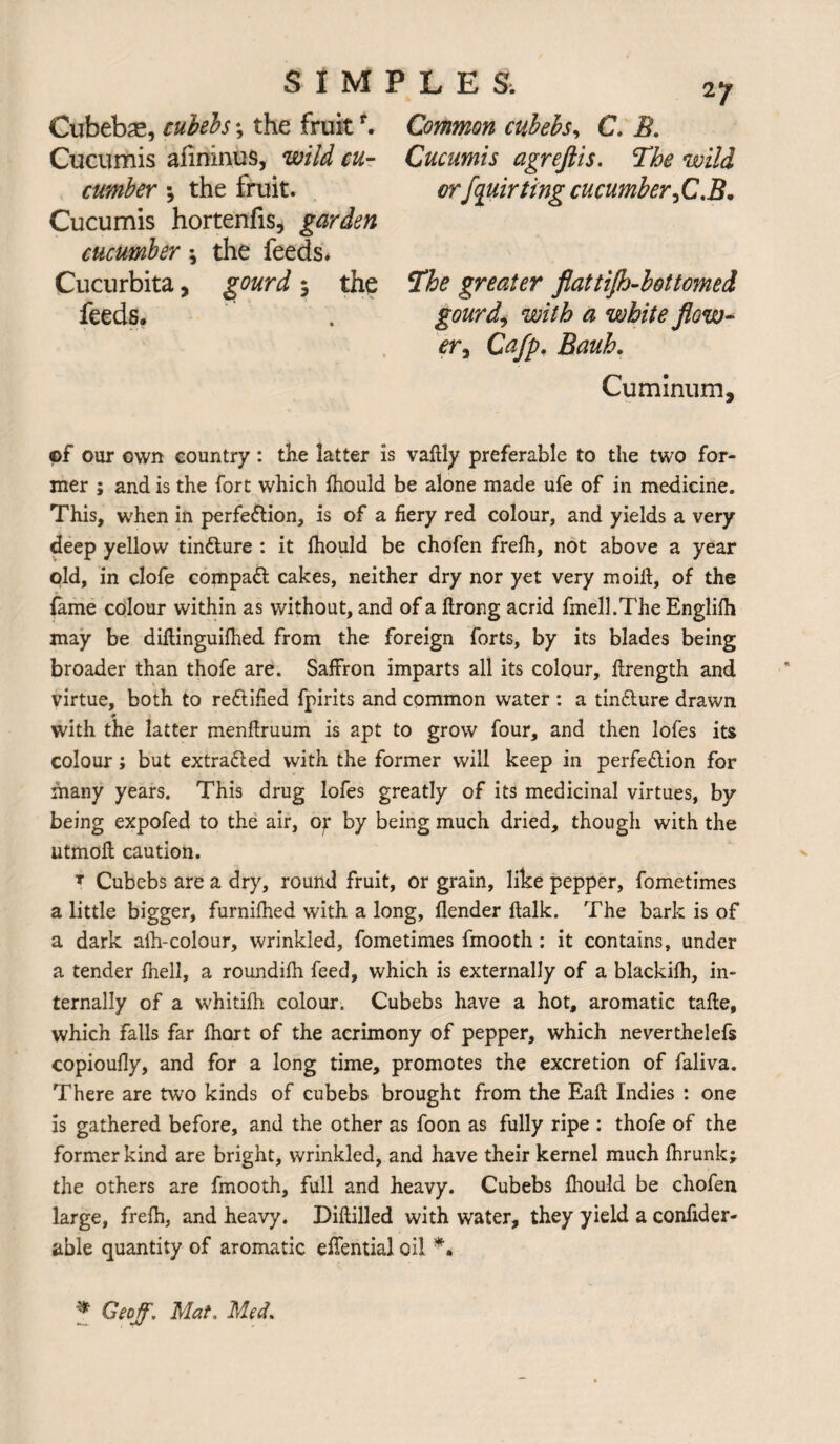 Cubebae, cubebs •, the fruit*. Cucumis aiininus, wild cu¬ cumber ; the fruit. Cucumis hortenfis, garden cucumber \ the feeds. Cucurbita, gourd 5 the feeds. Common cubebs, C. B. Cucumis agreftis. The wild or [quirting cucumber ,CJ5. The greater flattifh-bottomed gourde with a white flow¬ er y Cafp. Bauh. Cuminum, ©f our own country : the latter is vaftly preferable to the two for¬ mer ; and is the fort which fhould be alone made ufe of in medicine. This, when in perfection, is of a fiery red colour, and yields a very deep yellow tinCture : it fhould be chofen frefh, not above a year old, in clofe compact cakes, neither dry nor yet very moift, of the fame colour within as without, and of a ftrong acrid fmell.TheEnglilh may be diftinguifhed from the foreign forts, by its blades being broader than thofe are. Saffron imparts all its colour, ftrength and virtue, both to rectified fpirits and common water : a tinCture drawn ■r i with the latter menftruum is apt to grow four, and then lofes its colour; but extracted with the former will keep in perfection for many years. This drug lofes greatly of its medicinal virtues, by being expofed to the air, o^ by being much dried, though with the utmoil caution. T Cubebs are a dry, round fruit, or grain, like pepper, fometimes a little bigger, furnilhed with a long, flender ftalk. The bark is of a dark aih-colour, wrinkled, fometimes fmooth: it contains, under a tender fhell, a roundifh feed, which is externally of a blackilh, in¬ ternally of a whitifh colour. Cubebs have a hot, aromatic talte, which falls far ihort of the acrimony of pepper, which neverthelefs copioully, and for a long time, promotes the excretion of faliva. There are two kinds of cubebs brought from the Eaft Indies : one is gathered before, and the other as foon as fully ripe : thofe of the former kind are bright, wrinkled, and have their kernel much ihrunk; the others are fmooth, full and heavy. Cubebs ihould be chofen large, freih, and heavy. Diftilled with water, they yield a confider- able quantity of aromatic effential oil *. * Geoff. Mat. Med.