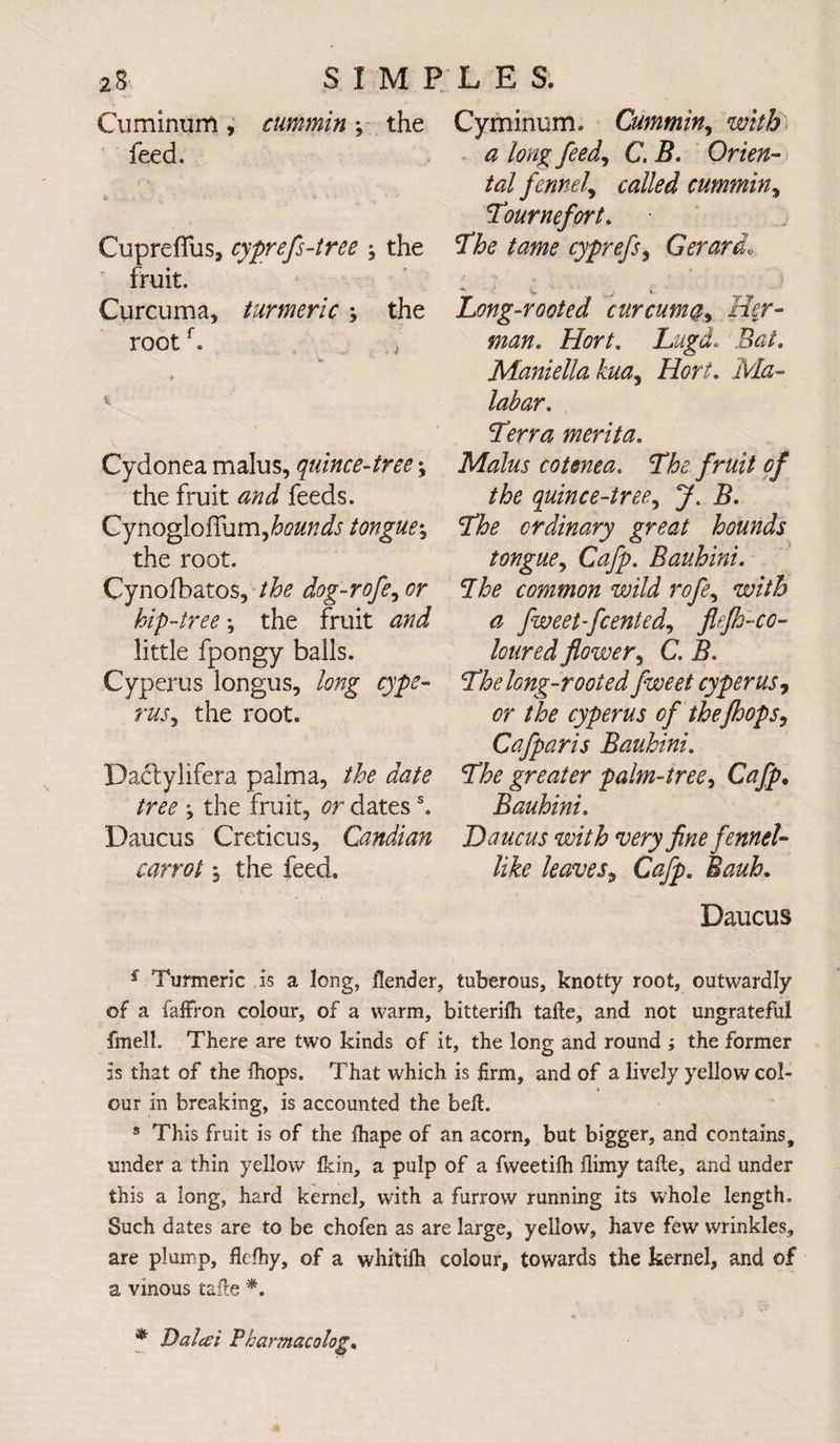 Cuminum, cummin; the Cyminunl. Cummin, with feed. a long feed, C. I?. Orien¬ tal fennel^ called cummin, Tournefort. CuprefTus, cyprefs-tree ; the 'The tame cyprefs, Gerardo fruit. : * v * Curcuma, turmeric ; the Long-rooted curcuma, Her- rootf. Hort. Lugd. ifo/. Maniella kua^ Hort. merita. Cydonea malus, quince-tree \ Malus cotenea. The fruit of the fruit feeds. quince-tree, i>. GynogloiTum,te/7^ tongue^ The ordinary great hounds the root. tongue, Cafp. Bauhini. Cynofbatos, dog-rofe, or Lhe common wild rofe, with hip-tree; the fruit ^ fweet-fcented, flefh-co- little fpongy balls. loured flower, C. Cyperus longus, long cype- The long-rooted fweet cyperus, rus, the root. cr the cyperus of thefhops^ Cafparis Bauhini. Dadylifera palm a, the date The greater palm-tree, Cafp. /w ; the fruit, datess. Bauhini. Daucus Creticus, Candian Daucus with very fine fennel- carrot j the feed. /i& leaves9 Cafp. Bauh. Daucus s Turmeric is a long, flender, tuberous, knotty root, outwardly of a faffron colour, of a warm, bitterifh tafte, and not ungrateful fmell. There are two kinds of it, the long and round ; the former is that of the Ihops. That which is firm, and of a lively yellow col¬ our in breaking, is accounted the beft. 3 This fruit is of the ihape of an acorn, but bigger, and contains, under a thin yellow fkin, a pulp of a fweetifh flimy taile, and under this a long, hard kernel, with a furrow running its whole length. Such dates are to be chofen as are large, yellow, have few wrinkles, are plump, flefhy, of a whitilh colour, towards the kernel, and of a vinous tade *. * Dalai Pharmacology