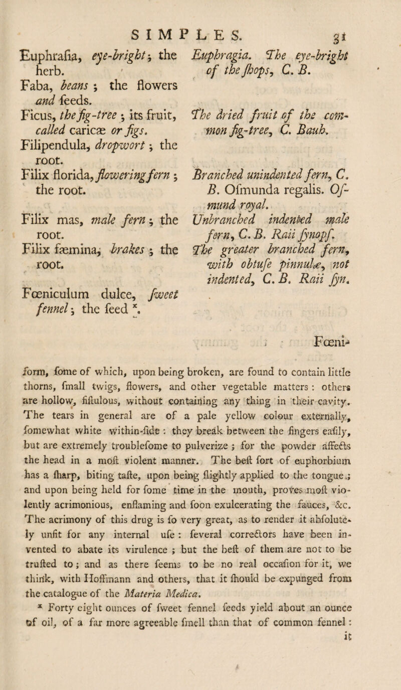 Euphrafia, eye-bright 9 the herb. Faba, beans ; the flowers and feeds. Ficus, the fig-tree *, its fruit, called caricae or figs. Filipendula, dropwort; the root. Filix florida, flowering fern the root. Filix mas, male fern; the root. Filix femina, brakes 9 the root. Fceniculum dulce, fweet fennel 9 the feed x. 3* Euphragia. The eye-bright of the Jhops, C. B. The dried fruit of the com¬ mon fig-tree, C. Bauh. Branched unindented fern, C. B. Ofmunda regalis. Of- mund royal. Unbranched indented male fern, C. B. Rati fynopfi The greater branched fern9 with obtufe pinnule, not indented, C. B. Rati fyn« Fceni- form, fome of which, upon being broken, are found to contain little thorns, fmall twigs, flowers, and other vegetable matters: others are hollow, fiflulous, without containing any thing in their cavity. The tears in general are of a pale yellow colour externally, fomewhat white within-flde : they break between the fingers eafily, but are extremely troublefome to pulverize ; for the powder affe&s the head in a moft violent manner. The beft fort of euphorbium has a fliarp, biting tafte, upon being flightly applied to the tongue and upon being held for fome time in the mouth, proves moft vio¬ lently acrimonious, enflaming and foon exuicerating the fauces, &c. The acrimony of this drug is fo very great, as to render it abfolute* ly unfit for any internal ufe : feveral corre&ors have been in¬ vented to abate its virulence ; but the beft of them are not to be trufted to; and as there feems to be no real occafion for it, we think, w'ith Hoffmann and others, that it fhould be expunged from the catalogue of the Materia Medica. x Forty eight ounces of fweet fennel feeds yield about an ounce of oil, of a far more agreeable fmell than that of common fennel: it