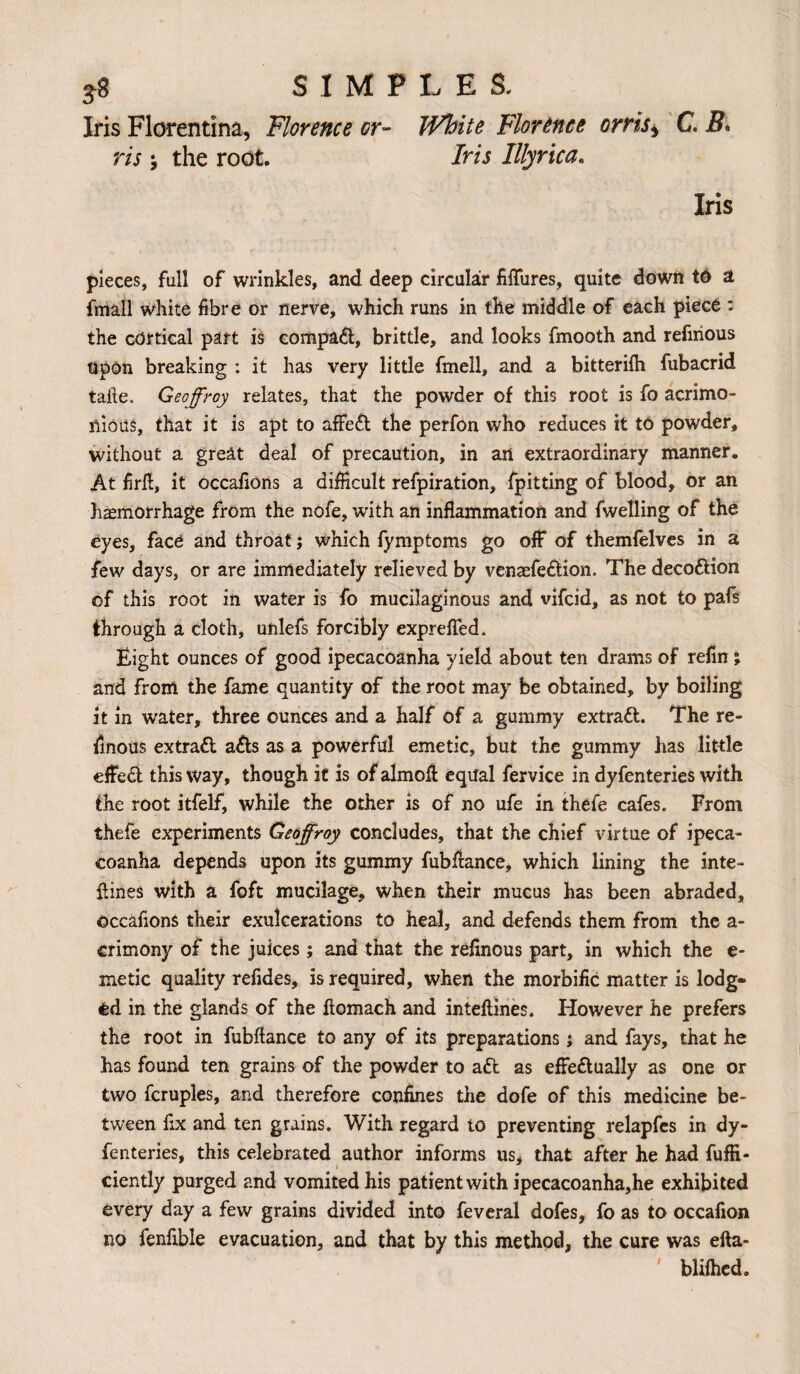 Iris Florentina, Florence or- White Florence orris > C. 5. ris; the root. Iris Illyrica. Iris pieces, full of wrinkles, and deep circular fiffures, quite down td a fmall white fibre or nerve, which runs in the middle of each piece : the cortical part is compaft, brittle, and looks fmooth and refirious Upon breaking : it has very little fmell, and a bitterifh fubacrid tafte. Geoffrey relates, that the powder of this root is fo acrimo¬ nious, that it is apt to affeft the perfon who reduces it to powder, without a great deal of precaution, in art extraordinary manner. At firft, it occafions a difficult refpiration, fpitting of blood, or an haemorrhage from the nofe, with an inflammation and fwelling of the eyes, face and throat; which fymptoms go off of themfelves in a few days, or are immediately relieved by venasfeftion. The decoftion of this root in water is fo mucilaginous and vifeid, as not to pafs through a cloth, unlefs forcibly exprefled. Eight ounces of good ipecacoanha yield about ten drams of refin; and from the fame quantity of the root may be obtained, by boiling it in water, three ounces and a half of a gummy extraft. The re- finous extraft afts as a powerful emetic, but the gummy has little effeft this way, though it is of almofl; equal fervice in dyfenteries with the root itfelf, while the other is of no ufe in thefe cafes. From thefe experiments Geoffroy concludes, that the chief virtue of ipeca¬ coanha depends upon its gummy fubfiance, which lining the inte- fiines with a foft mucilage, when their mucus has been abraded, occafions their exulcerations to heal, and defends them from the a- crimony of the juices; and that the refinous part, in which the e- metic quality refides, is required, when the morbific matter is lodg¬ ed in the glands of the llomach and inteftines. However he prefers the root in fubftance to any of its preparations; and fays, that he has found ten grains of the powder to aft as effeftually as one or two fcruples, and therefore confines the dofe of this medicine be¬ tween fix and ten grains. With regard to preventing relapfes in dy¬ fenteries, this celebrated author informs us* that after he had fuffi- ciently purged and vomited his patient with ipecacoanha,he exhibited every day a few grains divided into feveral dofes, fo as to occafion no fenfible evacuation, and that by this method, the cure was efta- blilhcd.