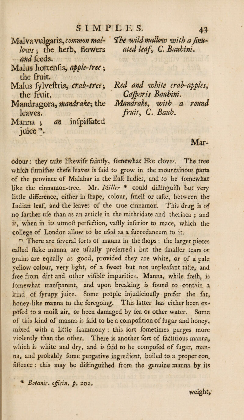 Malvavulgaris, common mal¬ lows ; the hefb, flowers and feeds. Malus hortenfls, apple-free; the fruit. Malus fylveftris, crab*tree\ the fruit. Mandragora, mandrake; the leaves. Manna ; an infpiffated juice m. 43 The wild mallow with a finu* ated leafy C. Bauhini, Red and white crab-apples, Cafparis Bauhini. Mandrake, with a round fruity C, Bauh. Mar- odour: they tafte likewife faintly, fomewhat like cloves. The tree which furnifhes thefe leaves is faid to grow in the mountainous parts of the province of Malabar in the Eaft Indies, and to be fomewhat like the cinnamon-tree. Mr. Miller * could diftinguilh but very little difference, either in fhape, colour, fmell or tafte, between the Indian leaf, and the leaves of the true cinnamon. This drug is of no farther ufe than as an article in the mithridate and theriaca ; and is, when in its utmoft perfection, vaftly inferior to mace, which the college of London allow to be ufed as a fuccedaneum to it. m There are feveral forts of manna in the Ihops: the larger pieces called flake manna are ufually preferred; but the fmaller tears or grains are equally as good, provided they are white, or of a pale yellow colour, very light, of a fweet but not unpleafant tafte, and free from dirt and other viftble impurities. Manna, while frefh, is fomewhat tranfparent, and upon breaking is found to contain a kind of fyrupy juice. Some people injudicioufly prefer the fat, honey-like manna to the foregoing. This latter has either been ex- pofed to a moift air, or been damaged by fea or other water. Some of this kind of manna is faid to be a compofition of fugar and honey, mixed with a little fcammony : this fort fometimes purges more violently than the other. There is another fort of factitious manna, which is white and dry, and is faid to be compofed of fugar, man¬ na, and probably fome purgative ingredient, boiled to a proper con. nftence: this may be diltinguilhed from the genuine manna by its * Botanic. ojficin. p, 202. weight.