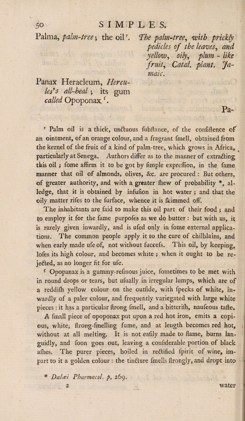 Palma, palm-tree; the oilr. The palm-tree, with prickly pedicles of the leaves, and yellow, oily, plum - like fruit, Cto/. plant. Ja- maic. Panax Heracleum, Hercu¬ les9 s all-heal; its gum called Opoponax f. Pa- r Palm oil is a thick, unCtuous fubffance, of the confidence of an ointment, of an orange colour, and a fragrant fmell, obtained from the kernel of the fruit of a kind of palm-tree, which grows in Africa, s particularly at Senega. Authors differ as to the manner of extracting this oil j fome affirm it to be got by fimple expreflion, in the fame manner that oil of almonds, olives, &c. are procured : But others, of greater authority, and with a greater fhew of probability *, al¬ ledge, that it is obtained by infufion in hot water ; and that the oily matter rifes to the furface, whence it is Ikimmed off. The inhabitants are faid to make this oil part of their food ; and to employ it for the fame purpofes as we do butter : but with us, it is rarely given inwardly, and is ufed only in fome external applica¬ tions. The common people apply it to the cure of chilblains, and when early made ufe of, not without fuccefs. This oil, by keeping, lofes its high colour, and becomes white ; when it ought to be re¬ jected, as no longer fit for ufe. f Opopanax is a gummy-refinous juice, fometimes to be met with in round drops or tears, but ufually in irregular lumps, which are of a reddiih yellow colour on the outfide, with fpecks of white, in¬ wardly of a paler colour, and frequently variegated with large white pieces: it has a particular ftrong fmell, and a bitterifh, naufeous take. A fmall piece of opoponax put upon a red hot iron, emits a copi¬ ous, white, ftrong-fmelling fume, and at length becomes red hot, i without at all melting. It is not eafily made to flame, burns lan- i guidly, and foon goes out, leaving a conliderable portion of black allies. The purer pieces, boiled in rectified fpirit of wine, im¬ part to it a golden colour: the tinCture fmells flrongly, and dropt into * Dalcei Pharmacol p. 269. 2 water