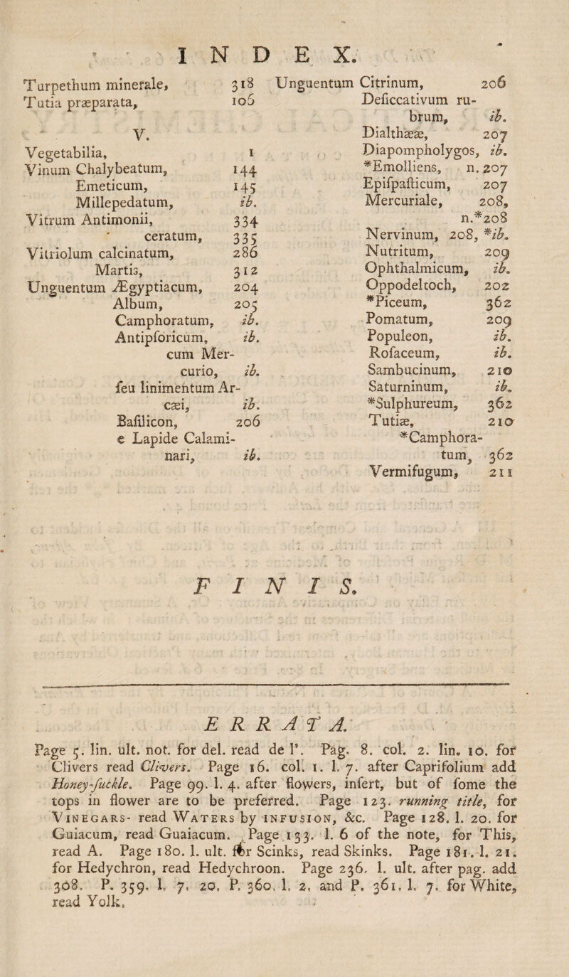 Turpethum minerale, 318 Tutia praeparata, 106 V. Vegetabilia, 1 Vinum Chalybeatum, 144 Emeticam, 145 Millepedatum, ib. Vitrum Antimonii, 334 ceratum, 335 Vitriolum calcinatum, 286 Martis, 312 Unguentum iEgyptiacum, 204 Album, 203 Camphoratum, ib. Antipforicum, ib. cum Mer- curio, ib. feu iinimentum Ar- cseij ib. Bafllicon, 206 e Lapide Calami- nari, ib. Unguentum Citrinum, 206 Deflccativum ru- brum, ib. Dialthaea:, 207 Diapompholygos, ib. ^Emolliens, n. 207 Epifpaflicum, 207 Mercuriale, 208, n *208 Nervinum, 208, *ib. Nutritum, 209 Ophthalmicum, ib. Oppodeltoch, 202 *Piceum, 362 Pomatum, 209 Populeon, ib. Rofaceum, ib. Sambucinum, 210 Saturninum, ib. *3ulphureum. 362 Tutise, 210 * Camphora¬ tum, 362 V ermifugum, 211 F 1 N I S. t > <. • s. E R R A F A. Page 5. lin. ult. not. for del. read de V. Pag. 8. col. 2. lin„ 10. for Clivers read Clivers. Page 16. col. 1. 1. 7. after Caprifolium add Honey-fuckle. Page 99. 1. 4. after flowers, infert, but of fome the tops in flower are to be preferred. Page 123. running title, for Vinegars- read Waters by infusion, &c. Page 128. 1. 20. for Guiacum, read Guaiacum. Page 133, 1. 6 of the note, for This, read A. Page 180. 1. ult. flbr Scinks, read Skinks. Page 181. 1. 21. for Hedychron, read Hedychroon. Page 236, 1. ult. after pag. add 308. P. 359. h 7. 20, P. 360, 1, 2, and P. 361, 1. 7. for White, read Yolk.