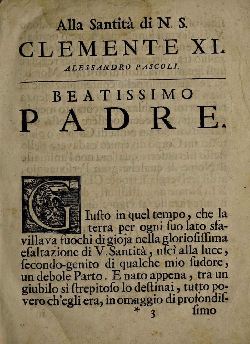 CLEMENTE XI. ALESSANDRO PASCOLI. BEATISSIMO P A D R E. ludo in quel tempo, che la terra per ogni fuo lato sfa¬ villava fuochi di gioja nella gloriofiflìma efaltazione di V. Santità, ufcì alla luce, fecondo-genito di qualche mio (udore, un debole Parto. E nato appena, tra un