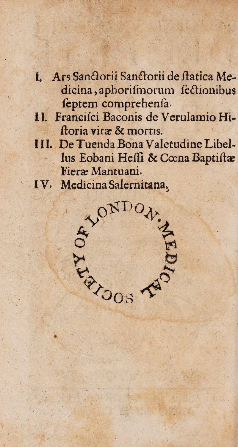 I k. ,. ' l# Ars San£lorii San&orii de ftatica Me¬ dicina, aphorifmorum fedtionibus feptem comprehenfa. II. Francifci Baconis de Verulamio Hi- ftoria vitar & mortis. III. De Tuenda Bona Valetudine Libel¬ lus Eobani Hefli & Caena Baptiftae Eiera Mantuani. IV» Medicina Salernitana.