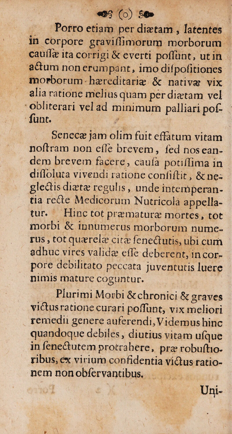 Porro etiam per dictam , latentes in cbrpore gravifilmorum morborum cauffa ita corrigi & everti poliunt, ut in adum non erumpant, imodilpofitiones morborum hereditarie & native vix alia ratione melius quam perdiatam vel obliterari vel ad minimum palliari pof- funt. Seneca jam olim fuit effatum vitam noftram non efie brevem, fed nos ean¬ dem brevem facere, caula potilTima in diflbluta vivendi ratione confidit, & ne¬ glegis diata regulis, unde intemperan¬ tia rede Medicorum Nutricola appella¬ tur. Hinc tot pramatura mortes, tot morbi & innumerus morborum nume¬ rus , tot quarela citafenedutis, ubi cum adhuc vires valida efle deberent, in cor¬ pore debilitato peccata juventutis luere nimis mature coguntur. Plurimi Morbi &chronici Scgraves vidus ratione curari poliunt, vix meliori remedii genere auferendi,Videmus hinc quandoque debiles, diutius vitam ulque infenedutemprotrahere, prarobufho- ribus,ex virium confidentia vidus ratio¬ nem nonobfervantibus.
