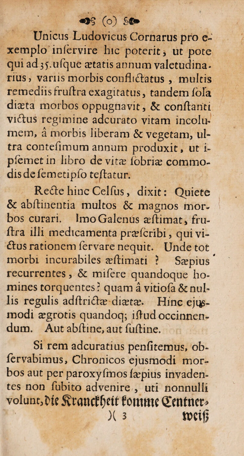 «OS (o) &©> Unicus Ludovicus Cornarus pro e- xemplo iniervire hic poterit, ut pote qui ad 35.ufque aetatis annum valetudina¬ rius, varus morbis confhdlatus , multis remediisfruftra exagitatus, tandem fofa di^ta morbos oppugnavit, & conflanti viftus regimine adcurato vitam incolu¬ mem, a morbis liberam & vegetam, ul¬ tra contefimum annum produxit, ut i- plemet in libro de vit^e lobri^ commo¬ dis defemedpfo teftatur. Redle hinc Celfus, dixit: Quiete & abftinentia multos & magnos mor¬ bos curari. Imo Galenus a^flimat, fru¬ ftra illi medicamenta prafcribi, quivi- dius rationem fervare nequit. Unde tot morbi incurabiles arilimati ? Scepius recurrentes, & mifere quandoque ho¬ mines torquentes ? quam a viriola & nul¬ lis regulis adilridta? diceta?. Hinc eji$- modi aegrotis quandoq; ifludoccinnen- dum. Aut abftine, aut fufline. Si rem adcuratius penfitemus, ob- fervabimus. Chronicos ejusmodi mor¬ bos aut per paroxyfmos fa^pius invaden¬ tes non lubito advenire , uti nonnulli volunt,tw SvrancEfjett foramc Qfenfner>