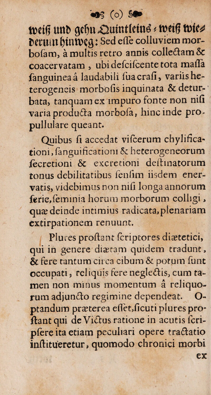 mifi unb <jef)ti .Omntlein^ * wrifl tvic^ Detum fyttttVCg: Sed ede colluviem mor- bofam, a multis retro annis colle£tam& coacervatam , ubi defcifcente tota mafla fanguineaa laudabili fuacrafi, variis he- terogeneis morbofis inquinata & detur¬ bata, tanquarnex impuro fonte non nifi varia produdla morbofa, hinc inde pro* pullulare queant. Quibus fi accedat vifcerum chylifica- tioni,fanguificationi & heterogeneorum iecretiom & excretioni delimatorum tonus debilitatibus fenfim iisdem ener¬ vatis, videbimus non nifi longa annorum feriedeminia horum morborum colligi > quae deinde intimius radicata,plenariam extirpationem renuunt. Plu res proflant fcriptores dietetici, qui in genere diaetam quidem tradunt» & fere tantum circa cibum & potum furit occupati, reliquis fere negledis, cum ta¬ men non minus momentum a reliquo¬ rum adjunfto regimine dependeat. O- ptandum praterea effet,ficuti plures pro¬ flant qui de Vidlus ratione in acutis fcri- pfere ita etiam peculiari opere traflatio inflitueretur, quomodo chronici morbi ex