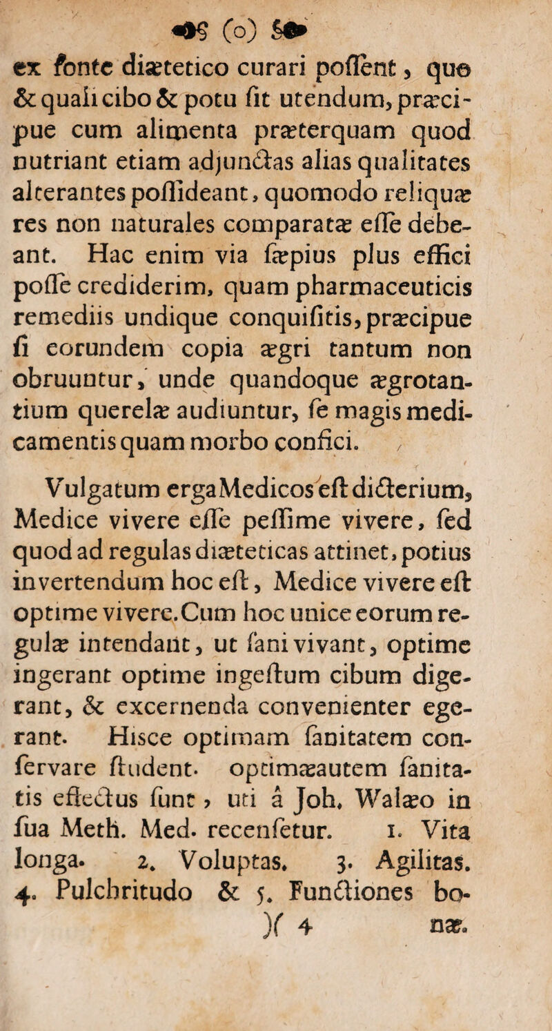 ex fonte disetetico curari poflent , qua & quali cibo & potu fit utendum, praeci¬ pue cum alimenta praeterquam quod nutriant etiam adjundtas alias qualitates alterantes pofiideant, quomodo reliquae res non naturales comparatae efle debe¬ ant. Hac enim via fepius plus effici pofle crediderim, quam pharmaceuticis remediis undique conquifitis,pracipue fi eorundem copia a?gri tantum non obruuntur, unde quandoque segrotan- tium querela audiuntur, fe magis medi¬ camentis quam morbo confici. Vulgatum erga Medicos eftdidterium, Medice vivere efie pdlirne vivere, fed quod ad regulas dieteticas attinet, potius invertendum hoc eft, Medice vivere eft optime vivere.Cum hoc unice eorum re¬ gula? intendant, ut fani vivant, optime ingerant optime ingeftum cibum dige¬ rant, & excernenda convenienter ege¬ rant. Hisce optimam fanitatem con- fervare findent, opeimasautem fanita- tis eftedtus fune > uti a Joh. WaI#o in fua Meth. Med. recenfetur. i. Vita longa. 2. Voluptas. 3. Agilitas. 4. Pulchritudo & 5. Fundliones bo- X 4 na?.