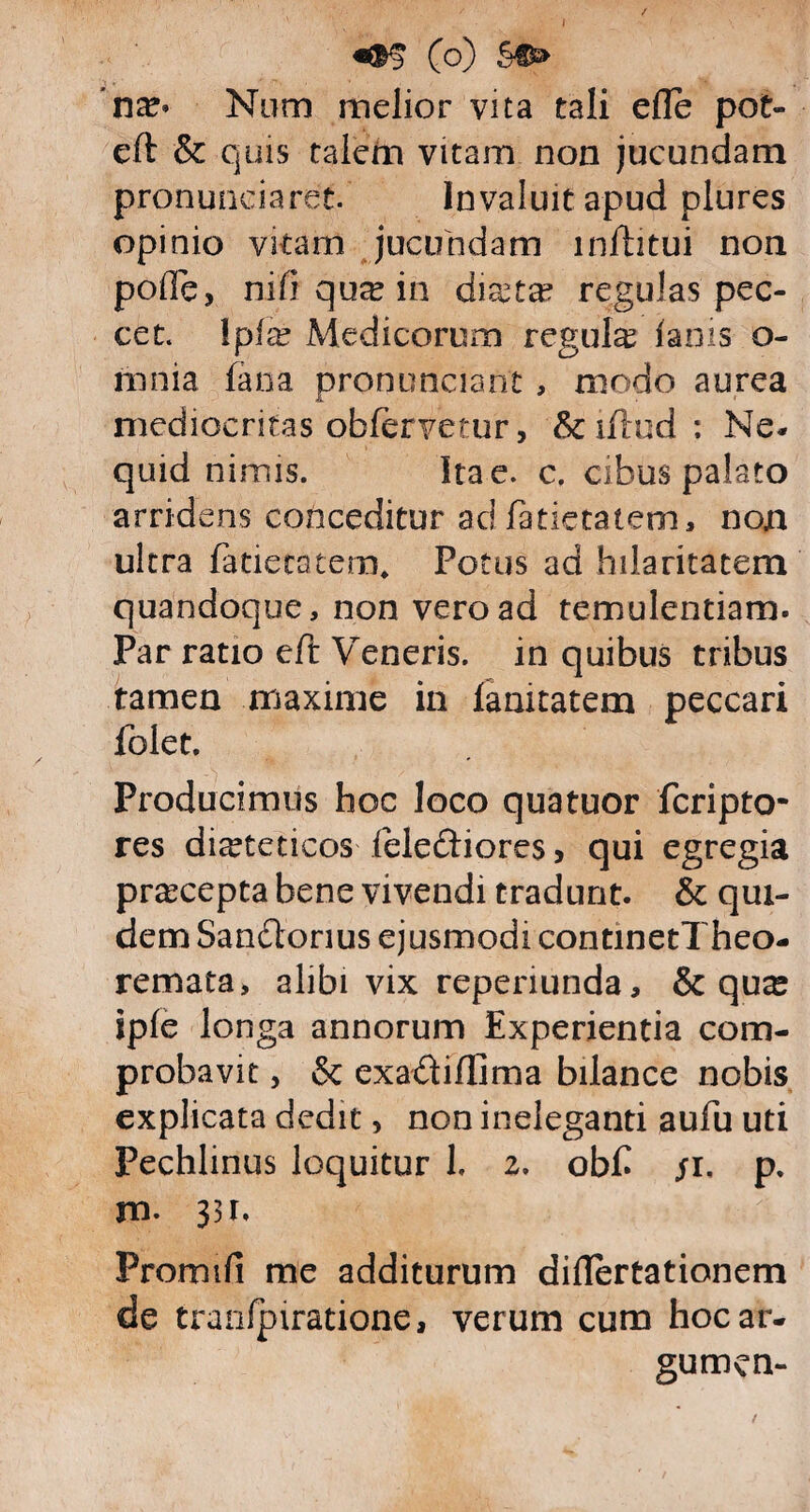 (o) §€£> ’na> Num melior vita tali elle pot- eft & quis talem vitam non jucundam pronunciaret. Invaluit apud plures opinio vitam jucundam infhtui non pofle, ni fi qux in diaeta? regulas pec¬ cet. \pix Medicorum regula? ianis o- mnia fana pronuneiant , modo aurea mediocritas obferyetur, &iftud: Ne* quid nimis. Ita e. c. cibus palato arridens conceditur ac! fatietatem, non ultra Patie entem* Potus aa hilaritatem quandoque, non vero ad temulentiam. Par ratio eft Veneris, in quibus tribus tamen maxime in lamtatem peccari folet. Producimus hoc loco quatuor fcripto- res dieteticos felediores, qui egregia praecepta bene vivendi tradunt. & qui¬ dem Sandorius ejusmodi continetTheo- remata, alibi vix reperiunda, & qua^ ipfe longa annorum Experientia com¬ probavit , & exadiffima bilance nobis explicata dedit, non ineleganti aufu uti Pechlinus loquitur 1. 2. obfi /1, p. m- 33r, Promifi me additurum diflertationem de tranlpiratione, verum cum hocar- gumen-