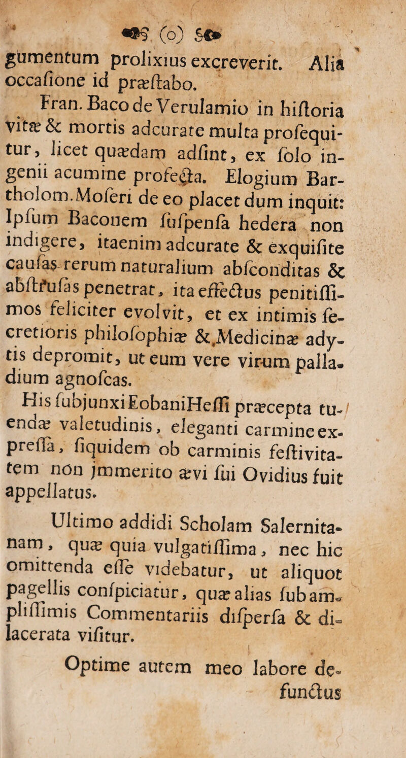 gumentum prolixius excreverit. Alia occafione id prseftabo. Fran.Baco de Verulamio in hifloria vita^ & mortis adcurate multa profequi- tur, licet quadam adfint, ex folo in¬ genii acumine protela. Elogium Bar- tholom.Moferi de eo placet dum inquit: Ipium Baconem fufpenfa hedera non indigere, itaenim adcurate & exquifite caufas rerum naturalium abiconditas & abftfufas penetrat, itaeftedus penitifli- mos feliciter evolvit, et ex intimis fe- cretioris philo/bphi^ &,Medicina? ady¬ tis depromit, ut eum vere virum palla* dium agnofcas. His iubjunxiEobaniHefH pnecepta tu-^ enaa? valetudinis, eleganti carmineex- preda, fiquidem ob carminis feftivita- tem non jmmento #vi fui Ovidius fuit appellatus. Ultimo addidi Scholam Salernita¬ nam , qu;s quia vulgatiilima , nec hic omittenda elTe videbatur, ut aliquot pagellis confpiciatur, quse alias fubarm pliflimis Commentariis difperfa & di« lacerata vifitur. Optime autem meo labore de« fundus