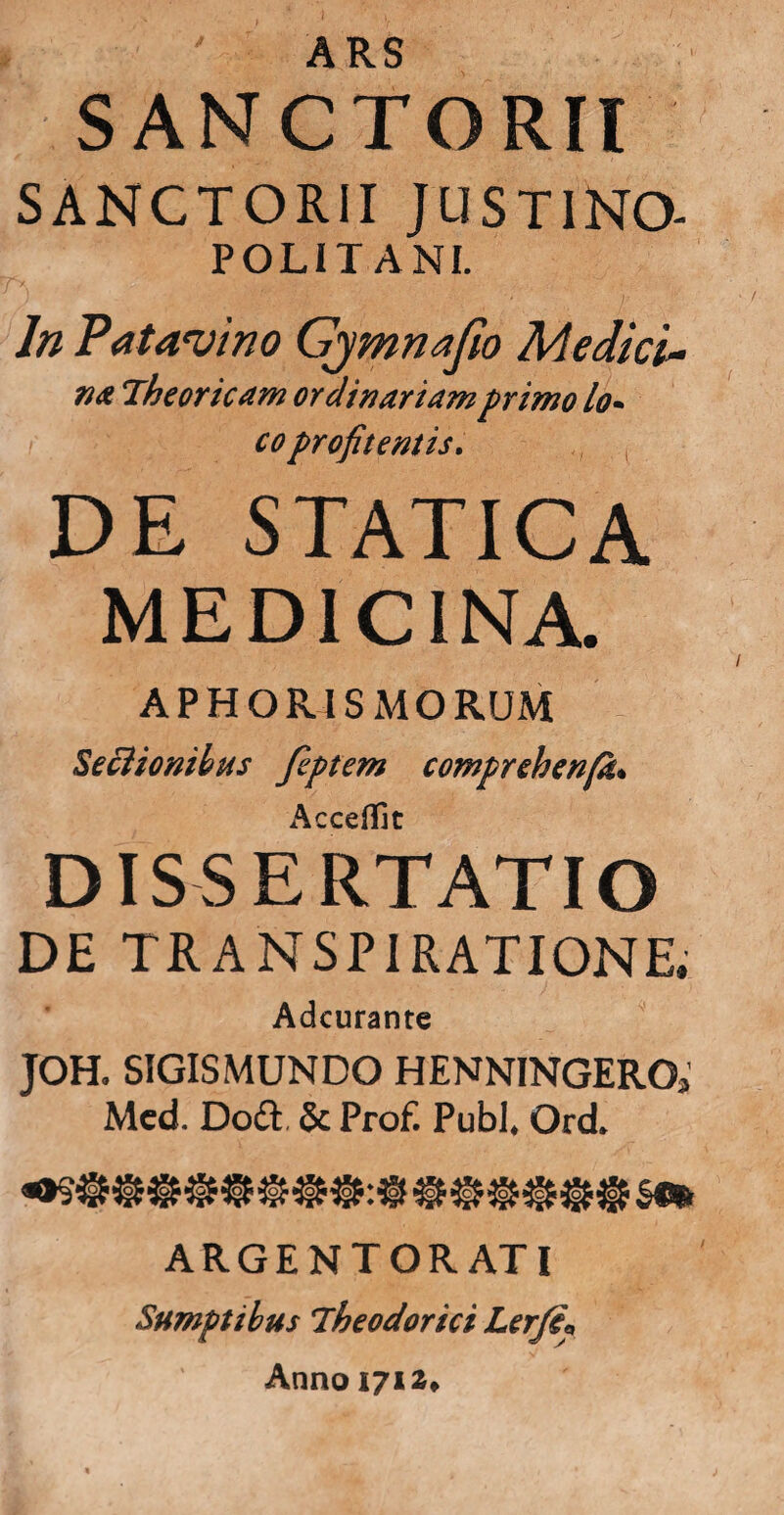 ARS SANCTORIl SANCTORII JUSTINO- POLITANI. , ’/ ln Patavino Gjmnafio Medici- na Theorie am ordinariam primo lo* coprofit entis. DE STATICA MEDICINA. APHORISMORUM Sectionibus fiptem comprehenfa. AccefTit DISSERTATIO DE TR A NSP1 RATIONE. Adcurante JOH. SIGISMUNDO HENNINGERO, Mcd. Do& & Prof. Pubi* Ord ARGENTORATI Sumptibus Theodorici Lerft\ Anno 1712,