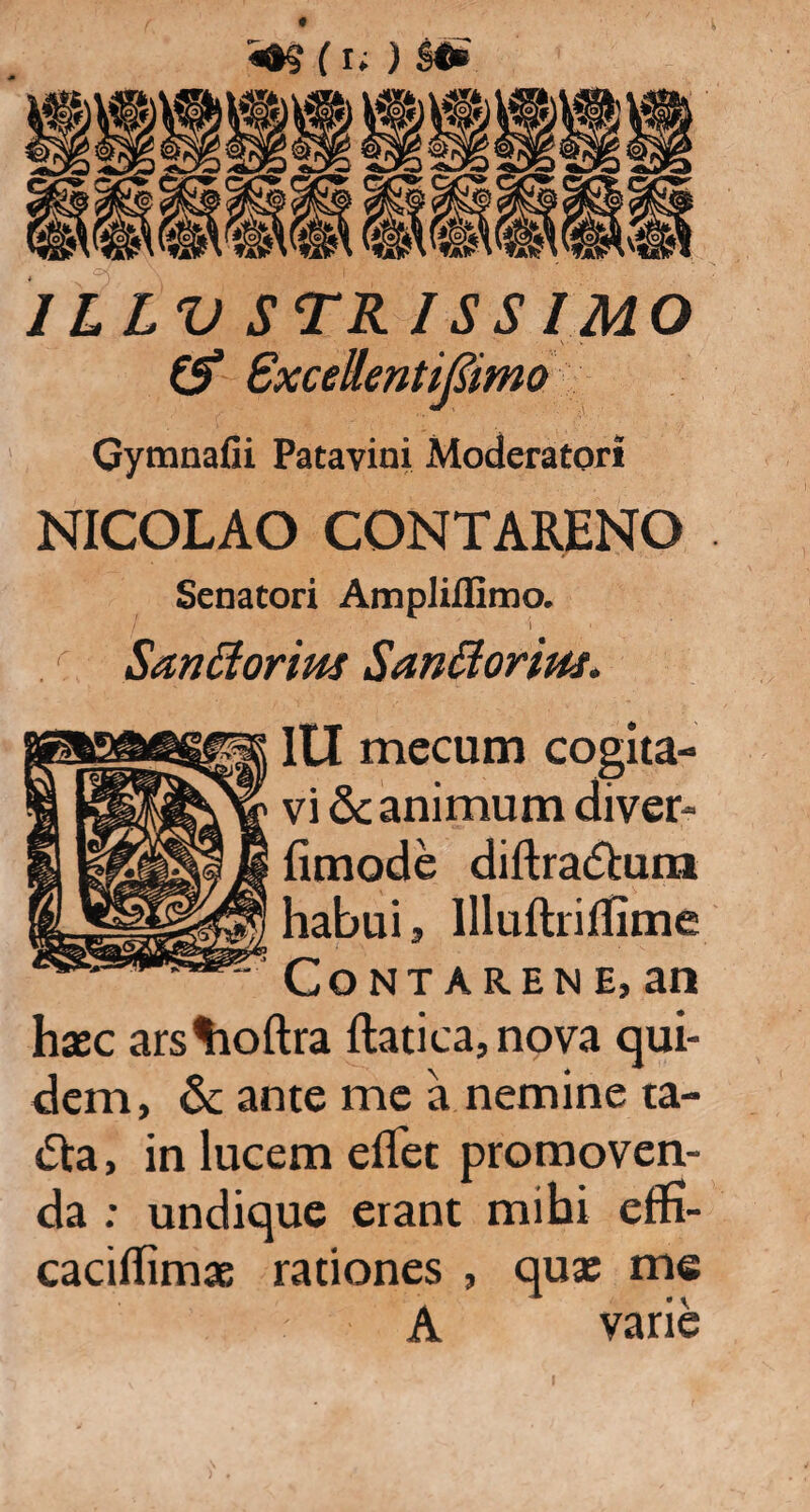 (i; ) l«£ ILLUSTRISSIMO & Sxcellenttfiimo Gymnafii Patavini Moderatori NICOLAO CONTARENO Senatori Ampliflimo. I ' I Santtorim Sanftoriuj. Itl mecum cogita¬ vi & animum diver- fimode diftra&um habui, llluftriflime CoNTARENE, an haec ars%toftra ftatica,nova qui¬ dem, & ante me a nemine ta¬ cta, in lucem eflet promoven¬ da ; undique erant mihi effi- cacilhmx rationes , qua: me A varie