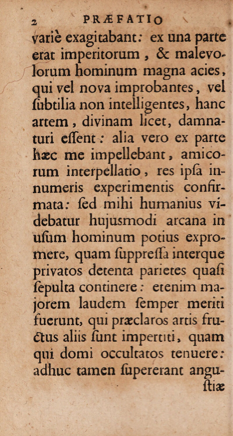 varie exagitabant: ex una parte erat imperitorum , & malevo¬ lorum hominum magna acies, qui vel nova improbantes, vel fubtilia non intell i gentes, hanc artem, divinam licet, damna¬ turi effent; alia vero ex parte haec me impellebant, amico¬ rum interpellatio , res ipfa in¬ numeris experimentis confir¬ mata: fed mihi humanius vi¬ debatur hujusmodi arcana in ufiim hominum potius expro¬ mere, quam fupprefla interque privatos detenta parietes quafi fepulta continere: etenim ma¬ jorem laudem femper meriti fuerunt, qui praeclaras artis fru¬ ctus aliis funt impertiti, quam qui domi occultatos tenuere: adhuc tamen fupererant angu- ftia: