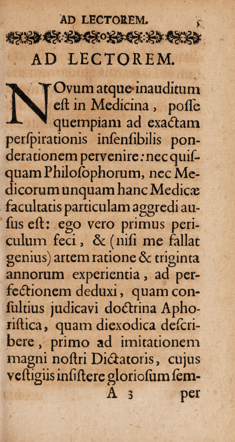 AD LECTOREM. NOvum atque-inauditum eft in Medicina, poiTe quempiam ad exadtam perfpirationis infenfibilis pon¬ derationem pervenire: nec quif- quam Philofophorum, nec Me¬ dicorum unquam hanc Medicae facultatis particulam aggredi au- fus eft : ego vero primus peri¬ culum feci, & (nifi me fallat genius) artem ratione & triginta annorum experientia, ad per¬ fectionem deduxi, quam con- fultius judicavi doCtrina Apho- riftica, quam diexodica delcri- bere, primo ad imitationem magni noftri Didiatoris, cujus veftigiis infiftere gloriofiim lem- A 3 per