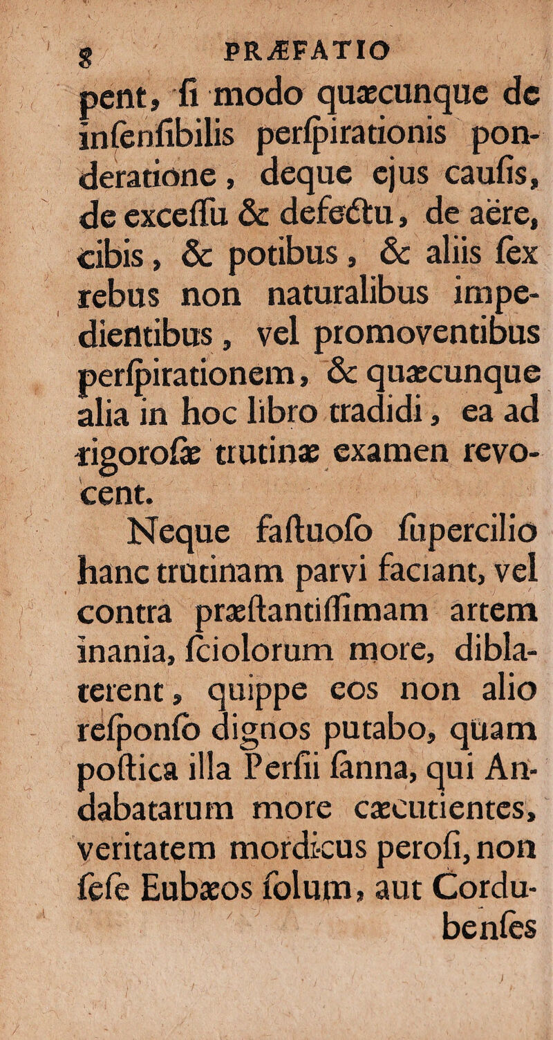 pent, fi modo quaecunque de infenfibilis perlpirationis pon¬ deratione , deque ejus caufis, de exceffu & defedlu, de aere, eibis, & potibus , & aliis fex rebus non naturalibus impe¬ dientibus , vel promoventibus perfpirationem, & quaecunque alia in hoc libro tradidi, ea ad rigorofae trutinae examen revo¬ cent. Neque faftuofo fiipercilio hanc trutinam parvi faciant, vel contra praeftantiflimam artem inania, fciolorum more, dibla- terent, quippe eos non alio refponlb dignos putabo, quam poftica illa Perfii fanna, qui An¬ dabatarum more caecutientes, veritatem mordicus perofi, non fele Eubaeos folum» aut Cordu- benles