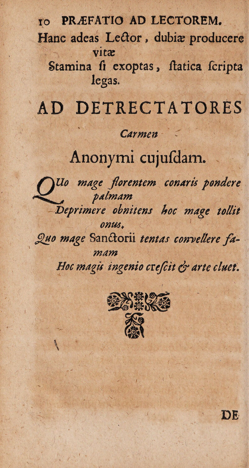 IO PRAEFATIO AD LECTOREM. Hanc adeas Le&or, dubi^ producere vitas Stamina fi exoptas» flatica fcripta legas. AD DETRECTATORES Carmen Anonymi cujufdam. f~\Uo mage florentem conaris pondere palmam Deprimere obnitens hoc mage tollit onus* ^tto mage Sandorii tentas convellere fa¬ mam Hoc magis ingenio cveflit & arte cluet. «fj J l L DE