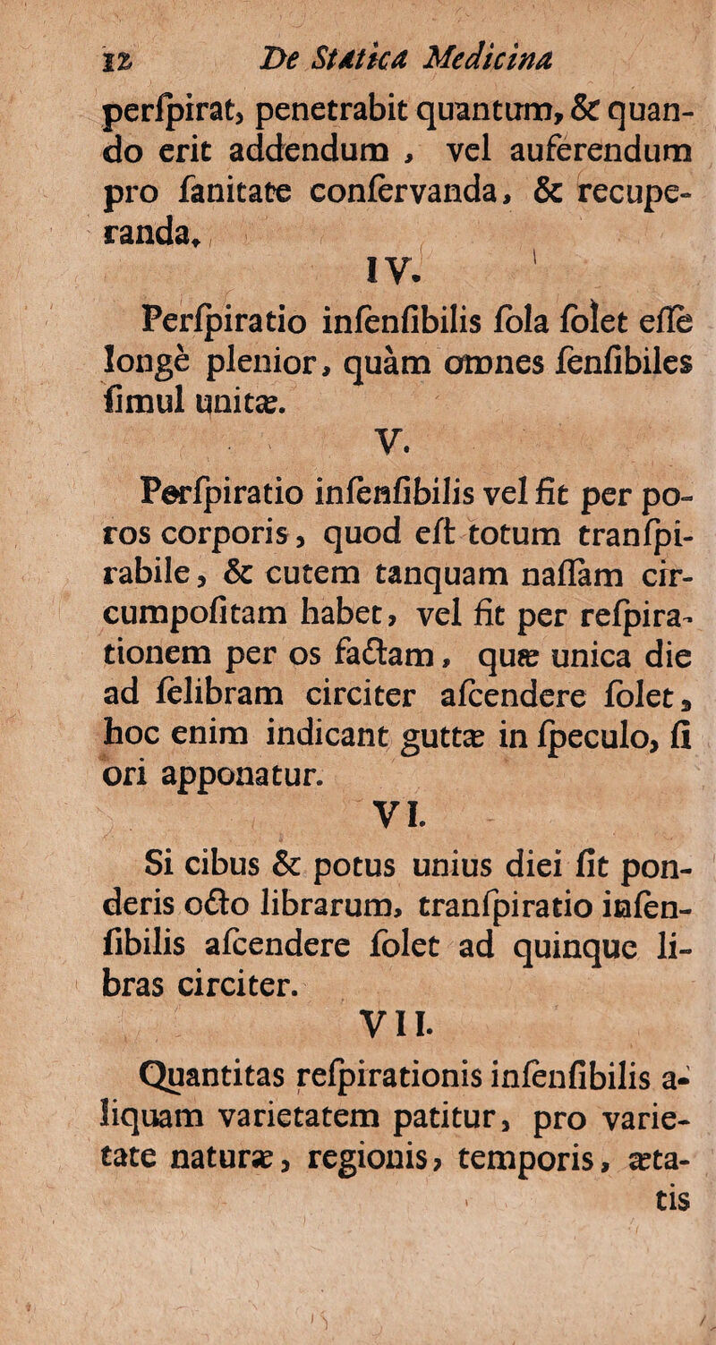 perfpirat, penetrabit quantum, & quan¬ do erit addendum , vel auferendum pro fanitate eonfervanda, & recupe¬ randa^ ; IV. Perfpiratio infenfibilis fola folet efle longe plenior, quam omnes fenfibiles fimul unita?. V. Perfpiratio infenfibilis vel fit per po- ros corporis, quod eft totum tranfpi- rabile, & cutem tanquam naflam cir- cumpofitam habet, vel fit per refpira- tionem per os faftam, qu?e unica die ad felibram circiter afcendere folet 3 hoc enim indicant guttse in fpeculo, fi ori apponatur. VI. Si cibus & potus unius diei fit pon¬ deris o&o librarum, tranfpiratio infen- fibilis afcendere folet ad quinque li¬ bras circiter. VII. Quantitas refpirationis infenfibilis a- liquam varietatem patitur, pro varie¬ tate nature, regionis > temporis, aca¬ tis